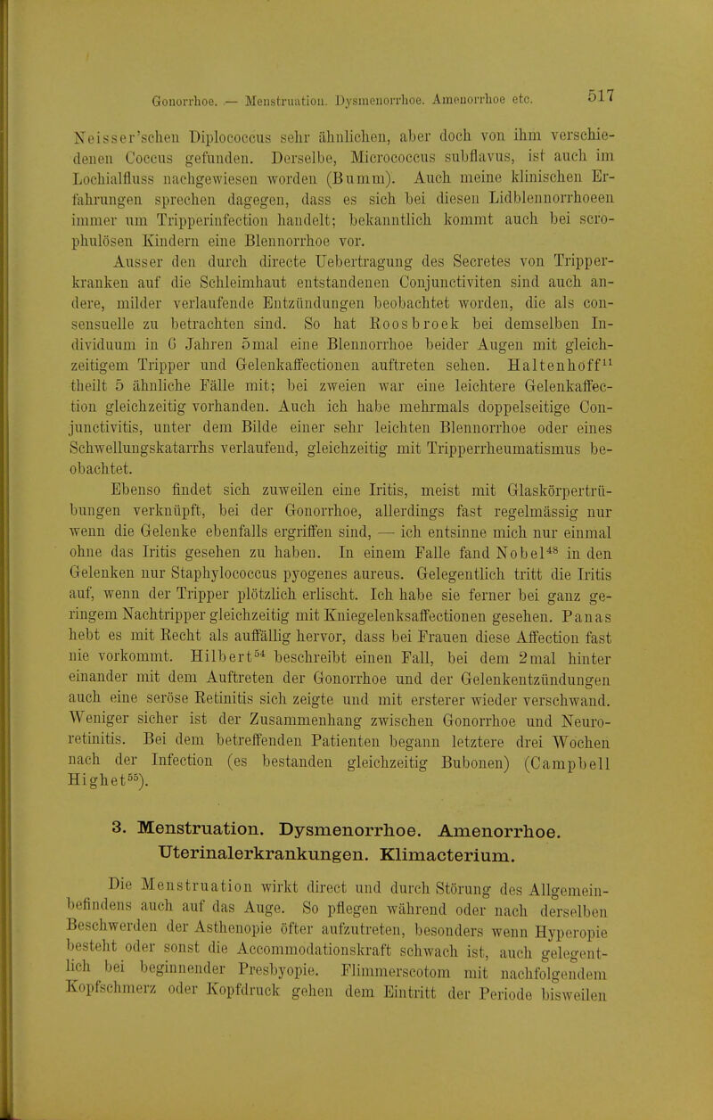 Gonorrhoe. — Menstruation. Dysmenorrhoe. Amenorrhoe etc. Neisser'schen üiplococciis sehr iilinlicheii, aljer doch von ihm verschie- denen Coccus gefunden. Derselbe, Micrococcns suhflavus, ist auch im Lochialfluss nachgewiesen worden (Bumm). Auch meine klinischen Er- fahrungen sprechen dagegen, dass es sich hei diesen Lidblennorrhoeen immer um Tripperinfection handelt; bekanntlich kommt auch bei scro- phulösen Kindern eine Blennorrhoe vor. Ausser den durch directe Uebertragung des Secretes von Tripper- kranken auf die Schleimhaut entstandenen Conjunctiviten sind auch an- dere, milder verlaufende Entzündungen beobachtet worden, die als con- sensuelle zu betrachten sind. So hat Roosbroek bei demselben In- dividuum in G Jahren 5mal eine Blennorrhoe beider Augen mit gleich- zeitigem Tripper und Gelenkaffectionen auftreten sehen. Haltenhoff^^ theilt 5 ähnliche Fälle mit; bei zweien war eine leichtere Gelenkalfec- tion gleichzeitig vorhanden. Auch ich habe mehrmals doppelseitige Con- junctivitis, unter dem Bilde einer sehr leichten Blennorrhoe oder eines Schwellungskatarrhs verlaufend, gleichzeitig mit Tripperrheumatismus be- obachtet. Ebenso findet sich zuweilen eine Iritis, meist mit Grlaskörpertrü- bungen verknüpft, bei der Gonorrhoe, allerdings fast regelmässig nur wenn die Gelenke ebenfalls ergriffen sind, — ich entsinne mich nur einmal ohne das Iritis gesehen zu haben. In einem Falle fand Nobel^^ Inden Gelenken nur Staphylococcus pyogenes aureus. Gelegentlich tritt die Iritis auf, wenn der Tripper plötzlich erlischt. Ich habe sie ferner bei ganz ge- ringem Nachtripper gleichzeitig mit Kniegelenksaffectionen gesehen. Pauas hebt es mit Kecht als auffällig hervor, dass bei Frauen diese Affection fast nie vorkommt. Hilbert^'t beschreibt einen Fall, bei dem 2mal hinter einander mit dem Auftreten der Gonorrhoe und der Gelenkentzündungen auch eine seröse Ketinitis sich zeigte und mit ersterer wieder verschwand. Weniger sicher ist der Zusammenhang zwischen Gonorrhoe und Neuro- retinitis. Bei dem betreffenden Patienten begann letztere drei Wochen nach der Infection (es bestanden gleichzeitig Bubonen) (Campbell Highetss). 3. Menstruation. Dysmenorrhoe. Amenorrhoe. Uterinalerkrankungen. Klimacterium. Die Menstruation wirkt direct und durch Störung des Allgemein- befindens auch auf das Auge. So pflegen während oder nach derselben Beschwerden der Asthenopie öfter aufzutreten, besonders wenn Hyperopie besteht oder sonst die Accommodationskraft schwach ist, auch gelegent- lich bei beginnender Presbyopie. Flimmerscotom mit nachfolgendem Kopfschmerz oder Kopfdruck gehen dem Eintritt der Periode bisweilen