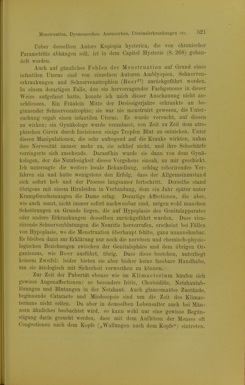 Ueber desselben Autors Kopiopia liysterica, die von clironischer Pai-ametritis abhängen soll, ist in dem Capitel Hysterie (S. 268) gehan- delt worden. Auch auf gänzliches Fehlen der Menstruation auf Grund eines infantilen Uterus sind von einzelnen Autoren Amblyopien, Sehnerven- erkranlvungen und Sehnervenatrophien (Beer^^) zurückgeführt worden. In einem derartigen Falle, den ein hervorragender Fachgenosse in dieser Weise aufgefasst hatte, konnte ich mich dieser Anschauung nicht an- schliessen. Ein Fräulein Mitte der Dreissigerjahre erkrankte an be- ginnender Sehnervenatrophie; sie war nie menstruirt gewesen, die Unter- suchung ergab einen infantilen Uterus. Es wurde versucht, auf diesen zu wirken; ein Gynäkologe wurde veranlasst, von Zeit zu Zeit dem atro- phischen Cervix durch Incisionen einige Tropfen Blut zu entziehen. Unter diesen Manipulationen, die sehr aufregend auf die Kranke wirkten, nahm ihre Nervosität immer mehr zu, sie schlief nicht, und ihre Sehschärfe verringerte sich zusehends. Daraufhin wurde sie dann von dem Gynä- kologen, der die Nutzlosigkeit dieses Vorgehens einsah, zu mir geschickt. Ich untersagte die weitere locale Behandlung, schlug roborirendes Ver- fahren ein und hatte wenigstens den Erfolg, dass der Allgemeinzustand sich sofort hob und der Process langsamer fortschritt. Derselbe stand übrigens mit einem Hirnleiden in Verbindung, dem ein Jahr später unter Krampferscheinungen die Dame erlag. Derartige Alfectionen, die aber, wie auch sonst, nicht immer sofort nachweisbar sind, mögen wohl manchen Sehstörungen zu Grunde liegen, die auf Hypoplasie des Genitalapparates oder andere Erkrankungen desselben zurückgeführt wurden. Dass vica- riirende Sehnervenblutungen die Neuritis hervorrufen, erscheint bei Fällen von Hypoplasie, wo die Menstruation überhaupt fehlte, ganz unannehmbar. Es bleiben dann zur Erklärung nur noch die nervösen und chemisch-physio- logischen Beziehungen zwischen der Genitalsphäre und dem übrigen Or- ganismus, wie Beer ausführt, übrig. Dass diese bestehen, unterliegt keinem Zweifel: leider bieten sie aber bisher keine fassbare Handhabe, um sie ätiologisch mit Sicherheit verwerthen zu können. Zur Zeit der Pubertät ebenso wie im Klimacterium häufen sich gewisse Augenaffectionen: so besonders Iritis, Chorioiditis, Netzhautab- lösungen und Blutungen in der Netzhaut. Auch glaucomatöse Zustände, beginnende Cataracte und Miodesopsie sind um die Zeit des Klimac- teriums nicht selten. Da aber in demselben Lebensalter auch bei Män- nern ähnliches beobachtet wird, so kann wohl nur eine gewisse Begün- stigung darin gesucht werden, dass mit dem Aufhören der Menses oft Congestionen nach dem Kopfe („Wallungen nach dem Kopfe) eintreten.