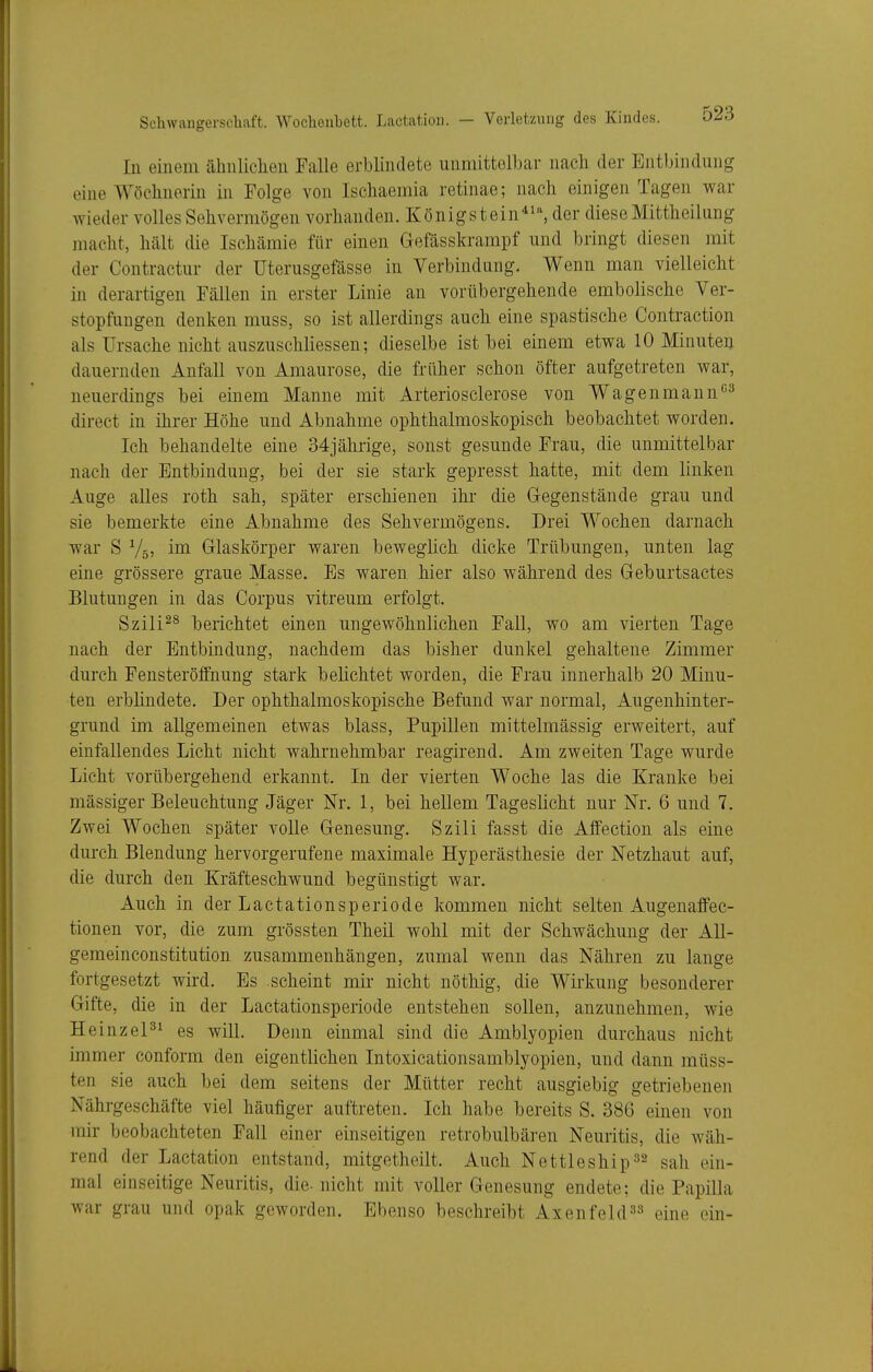 In einem ähnliclien Falle erblindete unmittelbar nach der Entbindung eine Wöclmerin in Folge von Ischaemia retinae; nach einigen Tagen war wieder volles Sehvermögen vorhanden. Königstein*i% ^ler diese Mittheilung macht, hält die Ischämie für einen Gefässkrampf und bringt diesen mit der Contractur der Uterusgefässe in Verbindung. Wenn man vielleicht in derartigen Fällen in erster Linie an vorübergehende embolischc Ver- stopfungen denken muss, so ist allerdings auch eine spastische Contraction als Ursache nicht auszuschliessen; dieselbe ist bei einem etwa 10 Minuten dauernden Anfall von Amaurose, die früher schon öfter aufgetreten war, neuerdings bei einem Manne mit Arteriosclerose von Wagenmann''^ direct in ihrer Höhe und Abnahme ophthalmoskopisch beobachtet worden. Ich behandelte eine 34jährige, sonst gesunde Frau, die unmittelbar nach der Entbindung, bei der sie stark gepresst hatte, mit dem linken Auge aUes roth sah, später erschienen ihr die Gegenstände grau und sie bemerkte eine Abnahme des Sehvermögens. Drei Wochen darnach war S V55 ina Glaskörper waren beweglich dicke Trübungen, unten lag eine grössere graue Masse. Es waren hier also während des Geburtsactes Blutungen in das Corpus vitreum erfolgt. Szili^^ berichtet einen ungewöhnlichen Fall, wo am vierten Tage nach der Entbindung, nachdem das bisher dunkel gehaltene Zimmer durch Fensteröffnung stark belichtet worden, die Frau innerhalb 20 Minu- ten erblindete. Der ophthalmoskopische Befund war normal, Augenhinter- grund im allgemeinen etwas blass, Pupillen mittelmässig erweitert, auf einfallendes Licht nicht wahrnehmbar reagirend. Am zweiten Tage wurde Licht vorübergehend erkannt. In der vierten Woche las die Kranke bei mässiger Beleuchtung Jäger Nr. 1, bei hellem Tageslicht nur Nr. 6 und 7. Zwei Wochen später volle Genesung. Szili fasst die Affection als eine durch Blendung hervorgerufene maximale Hyperästhesie der Netzhaut auf, die durch den Kräfteschwund begünstigt war. Auch in der Lactationsperiode kommen nicht selten Augenaffec- tionen vor, die zum grössten Theil wohl mit der Schwächung der All- geraeinconstitution zusammenhängen, zumal wenn das Nähren zu lange fortgesetzt wird. Es scheint mir nicht nöthig, die Wirkung besonderer Gifte, die in der Lactationsperiode entstehen sollen, anzunehmen, wie H einzel^^ es will. Denn einmal sind die Amblyopien durchaus nicht immer conform den eigentlichen Intoxicationsamblyopien, und dann müss- ten sie auch bei dem seitens der Mütter recht ausgiebig getriebenen Nährgeschäfte viel häufiger auftreten. Ich habe bereits S. 386 einen von mir beobachteten Fall einer einseitigen retrobulbären Neuritis, die wäh- rend der Lactation entstand, mitgetheilt. Auch Nettleship^^ sah ein- mal einseitige Neuritis, die-nicht mit voller Genesung endete; die Papilla war grau und opak geworden. Ebenso beschreibt Axenfeld^» eine ein-