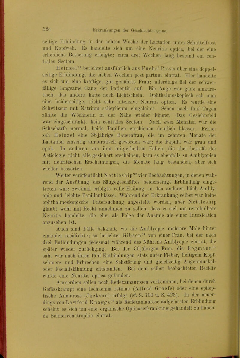 seitige Erbliiidung in der achten Woche der Lactation unter Schüttelfrost und Kopfweh. Es handelte sich um eine Neuritis optica, bei der eine erhebliche Besserung erfolgte; circa drei Wochen lang bestand ein cen- trales Scotoui. HeinzeP^ berichtet ausführlich aus Fuchs' Praxis über eine doppel- seitige Erblindung, die sieben Wochen post partum eintrat. Hier handelte es sich um eine kräftige, gut genährte Frau; allerdings fiel der schwer- fällige langsame Gang der Patientin auf. Ein Auge war ganz amauro- tisch, das andere hatte noch Lichtschein. Ophthalmoskopisch sah man eine beiderseitige, nicht sehr intensive Neuritis optica. p]s Avurde eine Schwitzcur mit Natrium salicylicum eingeleitet. Schon nach fünf Tagen zählte die Wöchnerin in der Nähe wieder Finger. Das Gesichtsfeld war eingeschränkt, kein centrales Scotom. Nach zwei Monaten war die Sehschärfe normal, beide Papillen erschienen deutlich blasser. Ferner sah Heinzel eine 38jährige Bauernfrau, die im zehnten Monate der Lactation einseitig amaurotisch geworden war; die Papilla war grau und opak. In anderen von ihm mitgetheilten Fällen, die aber betreffs der Aetiologie nicht alle gesichert erscheinen, kam es ebenfalls zu Amblyopien mit neuritischen Erscheinungen, die Monate lang bestanden, aber sich wieder besserten. Weiter veröffentlicht Nettleship^^ vier Beobachtungen, in denen wäh- rend der Ausübung des Säugegeschäftes beiderseitige Erblindung einge- treten war: zweimal erfolgte volle Heilung, in den anderen blieb Ambly- opie und leichte Papillenblässe. Während der Erkrankung selbst war keine ophthalmoskopische Untersuchung angestellt worden, aber Nettleship glaubt wohl mit Kecht annehmen zu sollen, dass es sich um retrobulbäre Neuritis handelte, die eher als Folge der Anämie als einer Intoxication anzusehen ist. Auch sind Fälle bekannt, wo die Amblyopie mehrere Male hinter einander recidivirte; so berichtet Gibson^* von einer Frau, bei der nach drei Entbindungen jedesmal während des Nährens Amblyopie eintrat, die später wieder zurückging. Bei der 30jährigen Frau, die Eogmann^^ sah, war nach ihren fünf Entbindungen stets unter Fieber, heftigem Kopf- schmerz und Erbrechen eine Sehstörung und gleichzeitig Augenmuskel- oder Facialislähmung entstanden. Bei dem selbst beobachteten Recidiv wurde eine Neuritis optica gefunden. Ausserdem sollen noch Reflexamaurosen vorkommen, bei denen durch Gefässkrampf eine Ischaemia retinae (Alfred Graefe) oder eine epilep- tische Amaurose (Jackson) erfolgt (ef. S. 100 u. S. 423). Li der neuer- dings von Lawford Knaggs^^ als Reflexamaurose aufgefassten Erblindung scheint es sich um eine organische Opticuserkrankung gehandelt zu haben, da Sehnerveuatrophie eintrat.