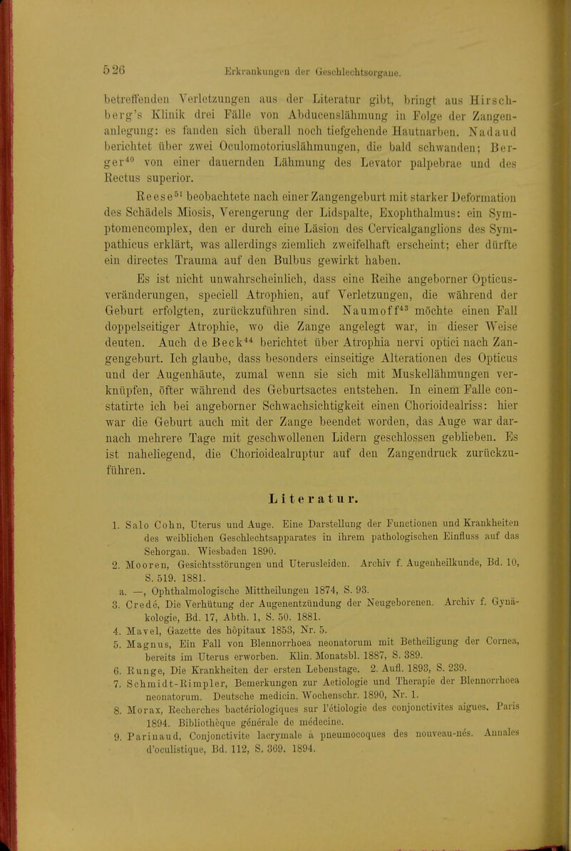 betreffeiuleii Verletzungen aus der Literatur gibt, bringt aus Hirsch- berg's Klinik drei Fälle von Abducenslälimung in Folge der Zangen- anlegung: es fanden sich überall noch tiefgehende Hautnarben. Nadaud berichtet über zwei Oculomotoriuslähmungen, die bald schwanden; Ber- ger^° von einer dauernden Lähmung des Levator palpebrae und des Eectus superior. Keese^^ beobachtete nach einer Zangengeburt mit starker Deformation des Schädels Miosis, Verengerung der Lidspalte, Exophthalmus: ein Syra- ptomencomplex, den er durch eine Läsion des Cervicalganglions des Syrn- pathicus erklärt, was allerdings ziemlich zweifelhaft erscheint; eher dürfte ein directes Trauma auf den Bulbus gewirkt haben. Es ist nicht unwahrscheinlich, dass eine Reihe angeborner Opticus- veränderungen, speciell Atrophien, auf Verletzungen, die während der Gehurt erfolgten, zurückzuführen sind. Naumoff^^ möchte einen Fall doppelseitiger Atrophie, wo die Zange angelegt war, in dieser Weise deuten. Auch de Beck^^ berichtet über Atrophia nervi optici nach Zan- gengeburt. Ich glaube, dass besonders einseitige Alterationen des Opticus und der Augenhäute, zumal wenn sie sich mit Muskellähmungen ver- knüpfen, öfter während des Geburtsactes entstehen. In einem Falle con- statirte ich bei angeborner Schwachsichtigkeit einen Chorioidealriss: hier war die Geburt auch mit der Zange beendet worden, das Auge war dar- nach mehrere Tage mit geschwollenen Lidern geschlossen geblieben. Es ist naheliegend, die Chorioidealruptur auf den Zangendruck zurückzu- führen, Literatur. 1. Salo Cohn, Uterus und Auge. Eine Darstellung der Functionen und Krankheiten des weiblichen Geschlechtsapparates in ihrem pathologischen Einfluss auf das Sehorgan. Wiesbaden 1890. 2. Mooren, Gesichtsstörungen und Uterusleiden. Archiv f. Augenheilkunde, Bd. 10, S. 519. 1881. a. —, Ophthalmologische Mittheilungen 1874, S. 93. 3. Crede, Die Verhütung der Augenentzündung der Neugeborenen. Archiv f. Gynä- kologie, Bd. 17, Abth. 1, S. 50. 1881. 4. Mavel, Gazette des höpitaux 1853, Nr. 5. 5. Magnus, Ein Fall von Blenuorrhoea neonatorum mit Betheiliguug der Cornea, bereits im Uterus erworben. Klin. Monatsbl. 1887, S. 389. 6. Eunge, Die Krankheiten der ersten Lebenstage. 2. Aufl. 1893, S. 239. 7. Schmidt-Rimpler, Bemerkungen zur Aetiologie imd Therapie der Blenuorrhoea neonatorum. Deutsche medicin. Wochenschr. 1890, Nr. 1. 8. Morax, Eecherches baeteriologiques sur l'etiologie des conjonctivites aigues. Paris 1894. Bibliotheque generale de medecine. 9. Parinaud, Conjonctivite lacrymale a pneumocoques des nouveau-ues. Aunales d'oculistique, Bd. 112, S. 369. 1894.