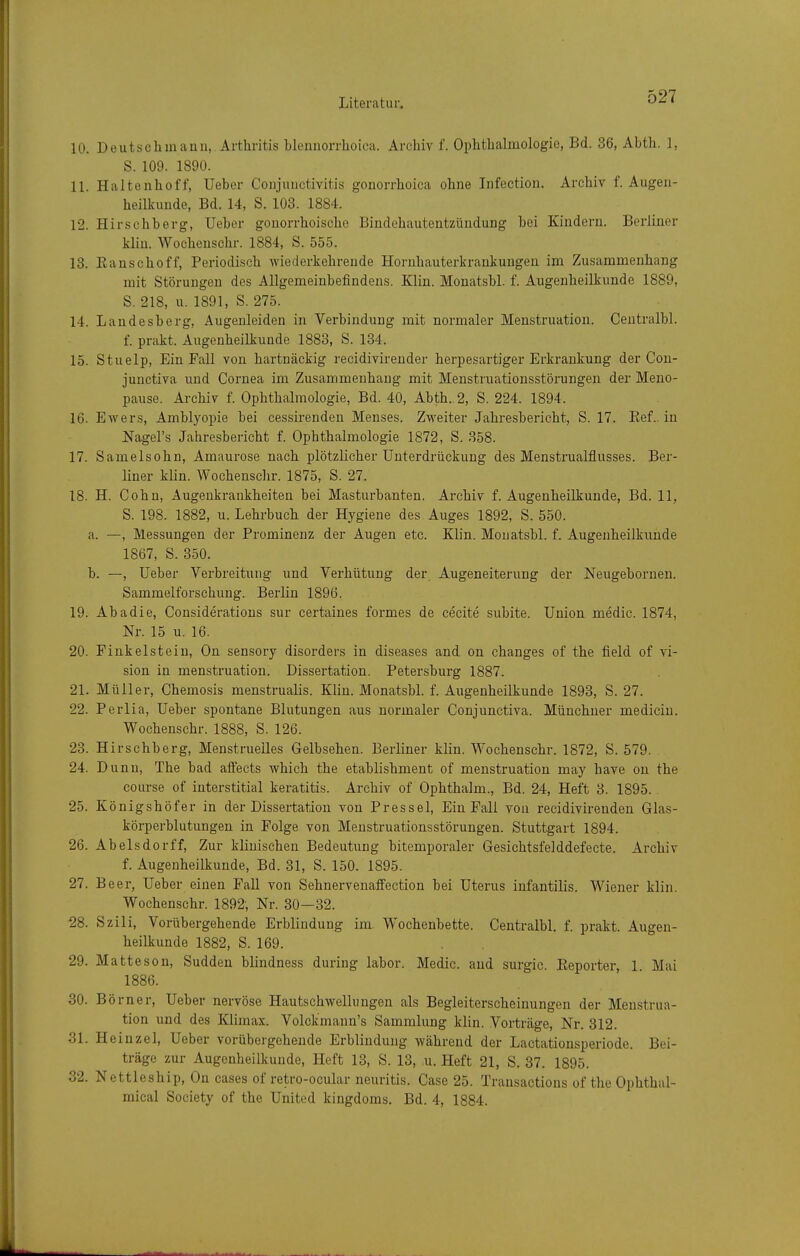 10. Deutsch mann,. Arthritis hlennorrhoica. Archiv f. Ophthalmologie, Bd. 36, Abth. 1, S. 109. 1890. 11. Haltenhoff, Ueber Conjunctivitis gonorrhoica ohne Infection. Archiv f. Augen- heilkunde, Bd. 14, S. 103. 1884. 12. Hirschberg, Ueber gonorrhoische Bindehautentzündung bei Kindern. Berliner kliu. Wochensehr. 1884, S. 555. 13. Eanschoff, Periodisch wiederkehrende Hornhauterkrankungen im Zusammenhang mit Störungen des Allgemeinbefindens. Klin. Monatsbl. f. Augenheilkunde 1889, S. 218, u. 1891, S. 275. 14. Landesberg, Augenleiden in Verbindung mit normaler Menstruation. Centralbl. f. prakt. Augenheilkunde 1883, S. 134. 15. Stuelp, Ein Fall von hartnäckig recidivirender herpesartiger Erkrankung der Con- junctiva und Cornea im Zusammenhang mit Menstruationsstörungen der Meno- pause. Archiv f. Ophthalmologie, Bd. 40, Abth. 2, S. 224. 1894. 16. Ewers, Amblyopie bei cessirenden Menses. Zweiter Jahresbericht, S. 17. Ref.. in JSTagel's Jahresbericht f. Ophthalmologie 1872, S. 358. 17. Samelsohn, Amaurose nach plötzlicher Unterdrückung des Menstrualflusses. Ber- liner klin. Wochensehr. 1875, S. 27. 18. H. Cohn, Augenkrankheiten bei Masturbanten. Archiv f. Augenheilkunde, Bd. 11, S. 198. 1882, u. Lehrbuch der Hygiene des Auges 1892, S. 550. a. —, Messungen der Prominenz der Augen etc. Klin. Monatsbl. f. Augenheilkunde 1867, S. 350. b. —, Ueber Verbreitung und Verhütung der Augeneiterung der Neugeboruen. Sammelforschung. Berlin 1896. 19. Abadie, Cousideratious sur certaines formes de cecite subite. Union medic. 1874, Nr. 15 u. 16. 20. Pinkelstein, On sensory disorders in diseases and on changes of the field of Vi- sion in menstruation. Dissertation. Petersburg 1887. 21. Müller, Chemosis menstrualis. Kliu. Monatsbl. f. Augenheilkunde 1893, S. 27. 22. Perlia, Ueber spontane Blutungen aus normaler Conjunctiva. Münchner medicin. Wochensehr. 1888, S. 126. 23. Hirschberg, Menstruelles Gelbsehen. Berliner klin. Wochensehr. 1872, S. 579. 24. Dunn, The bad alfects which the etablishment of menstruation may have on the course of interstitial keratitis. Archiv of Ophthalm., Bd. 24, Heft 3. 1895. 25. Königshöfer in der Dissertation von Pressel, Ein Fall von recidivireuden Glas- körperblutungen in Folge von Menstruationsstörungen. Stuttgart 1894. 26. Abelsdorff, Zur klinischen Bedeutung bitemporaler Gesichtsfelddefecte. Archiv f. Augenheilkunde, Bd. 31, S. 150. 1895. 27. Beer, Ueber einen Fall von Sehnervenaffection bei Uterus infantilis. Wiener klin. Wochensehr. 1892, Nr. 30—32. ^8. Szili, Vorübergehende Erblindung im Wochenbette. Centralbl. f. prakt. Augen- heilkunde 1882, S. 169. 29. Matteson, Sudden blindness during labor. Medic. and surgic. Eeporter, 1 Mai 1886. 30. Bö rner, Ueber nervöse Hautschwellungen als Begleiterscheinungen der Menstrua- tion und des Klimax. Volckmaun's Sammlung klin. Vorträge, Nr. 312. 31. Heinzel, Ueber vorübergehende Erblindung während der Lactationsperiode. Bei- träge zur Augenheilkunde, Heft 13, S. 13, u. Heft 21, S. 37. 1895. 32. Nettleship, On cases of retro-ocular neuritis. Gase 25. Transactions of the Ophthal- mical Society of the United kingdoms. Bd. 4, 1884.