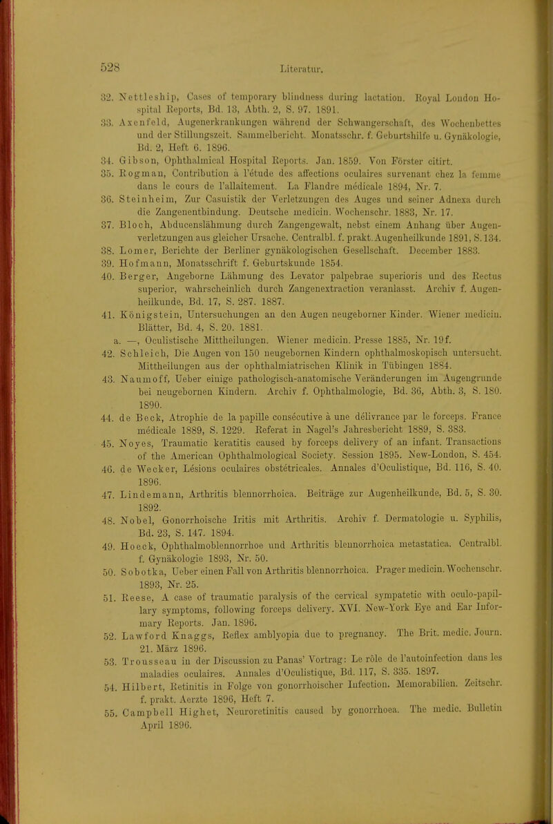 32. Nettleship, Gases of temporary bliiidiiess during lactatiou. Royal Loudou Ho- spital Reports, Bd. 13, Abth. 2, S. 97. 1891. 33. Axenfeld, Augenerkrankiingen während der Schwangerschaft, des Wochenbettes und der Stilluugszeit. Sammelbericht. Monatsschr. f. Geburtshilfe u. Gynäkologie, Bd. 2, Heft 6. 1896. 34. Gibson, Ophthalmical Hospital Reports. Jan. 1859. Von Förster citirt. 35. Rogmau, Contribution ä l'etude des affections oculaires survenant chez la femme dans le cours de rallaitemeut. La Flaudre medicale 1894, Nr. 7. 36. Steinbeim, Zur Casuistik der Verletzungen des Auges und seiner Adnexa durch die Zaugenentbindung. Deutsche medicin. Wochenschr. 1883, Nr. 17. 37. Bloch, Abducenslähmung durch Zangengewalt, nebst einem Anhang über Augeu- verletzungen aus gleicher Ursache. Centralbl. f. prakt. Augenheilkunde 1891, S. 134. 38. Lomer, Berichte der Berliner gynäkologischen Gesellschaft. December 1883. 39. Hof mann, Monatsschrift f. Geburtskunde 1854. 40. Berger, Angeborne Lähmung des Levator palpebrae superioris und des Rectus superior, wahrscheinlich durcb Zangenextraction veranlasst. Archiv f. Augen- heilkunde, Bd. 17, S. 287. 1887. 41. Königstein, Untersuchungen an den Augen neugeborner Kinder. Wiener medicin. Blätter, Bd. 4, S. 20. 1881. a. —, Oculistische Mittheilungen. Wiener medicin. Presse 1885, Nr. 19 f. 42. Schleich, Die Augen von 150 neugebornen Kindern ophthalmoskopisch untersucht. Mittheilungen aus der ophthalmiatriscben Klinik in Tübingen 1884. 43. Na um off, Ueber einige pathologisch-anatomische Veränderungen im Augengrunde bei neugebornen Kindern. Archiv f. Ophthalmologie, Bd. 36, Abth. 3, S. 180. 1890. 44. de Beck, Atrophie de la papille consecutive ä une delivrance par le forceps. France medicale 1889, S. 1229. Referat in Nagel's Jahresbericht 1889, S. 383. 45. Noyes, Traumatic keratitis caused by forceps delivery of an Infant. Transactions of the American Ophthalmological Society. Session 1895. New-Londou, S. 454. 46. de Wecker, Lesions oculaires obstetricales. Annales d'Oculistique, Bd. 116, S. 40. 1896. 47. Lindemanu, Arthritis blennorrhoica. Beiträge zur Augenheilkunde, Bd. 5, S. 30. 1892. 48. Nobel, Gonorrhoische Iritis mit Arthritis. Archiv f. Dermatologie u. S.yphilis, Bd. 23, S. 147. 1894. 49. Ho eck, Ophthalmoblennorrhoe und Arthritis blennori-hoica metastatica. Centralbl. f. Gynäkologie 1893, Nr. 50. 50. Sobotka, Ueber einen Fall von Arthritis blennorrhoica. Prager medicin. Wochenschr. 1893, Nr. 25. 51. Reese, A case of traumatic paralysis of the cervical sympatetic with oculo-papil- lary Symptoms, folJowing forceps delivery. XVI. New-York Eye and Ear lufor- mary Reports. Jan. 1896. 52. Lawford Knaggs, Reflex amblyopia due to pregnancy. The Brit. medic. Jom-n. 21. März 1896. 53. Trousscau in der Discussion zu Panas'Vortrag: Le role de l'autoinfection dans Ics maladies oculaires. Annales d'Oculistique, Bd. 117, S. 335. 1897. 54. Hilbert, Retinitis in Folge von gonorrhoischer lufection. Memorabilieu. Zeitschr. f. prakt. Aerzte 1896, Heft 7. 55. Campbell Highet, Neuroretinitis caused by gonorrhoea. The medic. BuUetm April 1896.