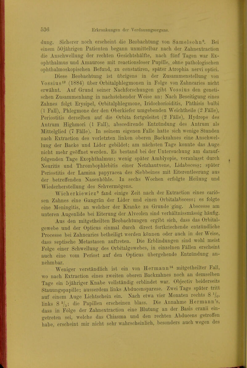 (hing. Sicherer noch erscheint die Beobachtung von Samelsohn^. Bei einem öOjährigen Patienten begann unmittelbar nach der Zahnextraction die Anscliwellung der rechten Gesichtshälfte, nach fünf Tagen war Ex- ophthalmus mid Amaurose mit reactionsloser Pupille, ohne pathologisciien ophthalmoskopischen Befund, zu constatiren, später Atrophia nervi optici. Diese Beobachtung ist übrigens in der Zusammenstellung von Vossius^^ (1884) über Orbitalphlegmonen in Folge von Zahncaries nicht erwähnt. Auf Grund seiner Nachforschungen gibt Vossius den geneti- schen Zusammenhang in nachstehender Weise an: Nach Beseitigung eines Zahnes folgt Erysipel, Orbitalphlegmone, Iridochorioiditis, Phthisis bulbi (l Fall), Phlegmone der den Oberkiefer umgebenden Weichtheile (2 Fälle), Periostitis derselben auf die Orbita fortgeleitet (2 Fälle), Hydrops des Antrum Highmori (L Fall), abscedirende Entzündung des Antrum als Mittelglied (7 Fälle). In seinem eigenen Falle hatte sich wenige Stunden nach Extraction des vorletzten linken oberen Backzahnes eine Anschwel- lung der Backe und Lider gebildet; am nächsten Tage konnte das Auge nicht mehr geöffnet werden. Es bestand bei der Untersuchung am darauf- folgenden Tage Exophthalmus; wenig später Amblyopie, veranlasst durch Neuritis und Thrombophlebitis einer Netzhautvene, Lidabscess; später Periostitis der Lamina papyracea des Siebbeines mit Eiterentleerung aus der betreffenden Nasenhöhle. In sechs Wochen erfolgte Heilung und Wiederherstellung des Sehvermögens. Wicherkiewicz^ fand einige Zeit nach der Extraction eines cariö- sen Zahnes eine Gangrän der Lider und einen Orbitalabscess; es folgte eine Meningitis, an welcher der Kranke zu Grunde ging. Abscesse am unteren Augenlide bei Eiterung der Alveolen sind verhältnissmässig häufig. Aus den mitgetheilten Beobachtungen ergibt sich, dass das Orbital- gewebe und der Opticus einmal durch direct fortkriechende entzündliche Processe bei Zahncaries betheiligt werden können oder auch in der Weise, dass septische Metastasen auftreten. Die Erblindungen sind wohl meist Folge einer Schwellung des Orbitalgewebes, in einzelnen Fällen erscheint auch eine vom Periost auf den Opticus übergehende Entzündung an- nehmbar. Weniger verständlich ist ein von Hermann^* mitgetheilter Fall, wo nach Extraction eines zweiten oberen Backzahnes noch an demselben Tage ein 5jähriger Knabe vollständig erblindet war. Objectiv beiderseits Stauungspapille; ausserdem links Abducensparese. Zwei Tage später tritt auf einem Auge Lichtschein ein. Nach etwa vier Monaten rechts S links S^/g; die Papillen erscheinen blass. Die Annahme Hermann's, dass in Folge der Zahnextraction eine Blutung an der Basis cranii ein- getreten sei, welche das Chiasma und den rechten Abducens getroffen habe, erscheint mir nicht sehr wahrscheinlich, besonders auch wegen des