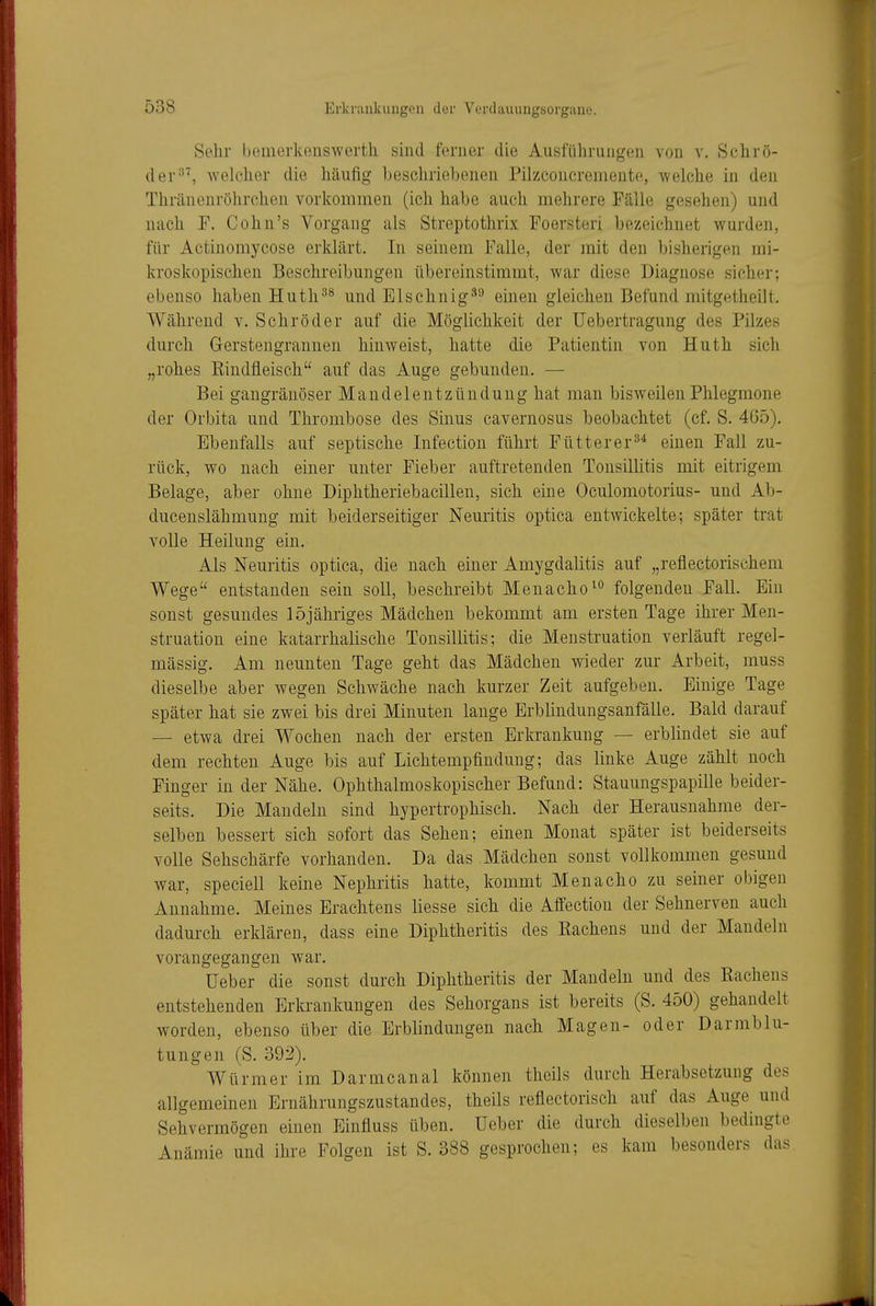 Sehr bemerkensWerth sind ferner die Ausführungen von v. Schrö- der welcher die häufig beschriebenen Pilzconcremeute, welche in den Thränenröhrchen vorkommen (ich habe auch mehrere Fälle gesehen) und nach F. Cohn's Vorgang als Streptothrix Foersteri bezeichnet wurden, für Actinomycose erklärt. In seinem Falle, der mit den bisherigen mi- kroskopischen Beschreibungen übereinstimmt, war diese Diagnose sicher; ebenso haben Huth^^ und Elschnig*'-' einen gleichen Befund mitgetheilt. Während v. Schröder auf die Möglichkeit der Uebertragung des Pilzes durch Gerstengraunen hinweist, hatte die Patientin von Huth sich „rohes Eindfleisch auf das Auge gebunden. — Bei gangränöser Mandelentzündung hat man bisweilen Phlegmone der Orbita und Thrombose des Sinus cavernosus beobachtet (cf. S. 465). Ebenfalls auf septische Infection führt Fütter er einen Fall zu- rück, wo nach einer unter Fieber auftretenden Tonsillitis mit eitrigem Belage, aber ohne Diphtheriebacillen, sich eine Oculomotorius- und Ab- ducenslähmung mit beiderseitiger Neuritis optica entwickelte; später trat volle Heilung ein. Als Neuritis optica, die nach einer Amygdalitis auf „reflectorisehem Wege entstanden sein soll, beschreibt Menacho^'' folgenden Fall. Ein sonst gesundes 15jähriges Mädchen bekommt am ersten Tage ihrer Men- struation eine katarrhalische Tonsillitis; die Menstruation verläuft regel- mässig. Am neunten Tage geht das Mädchen wieder zur Arbeit, muss dieselbe aber wegen Schwäche nach kurzer Zeit aufgeben. Einige Tage später hat sie zwei bis drei Minuten lange Erblindungsanfälle. Bald darauf — etwa drei Wochen nach der ersten Erkrankung — erblindet sie auf dem rechten Auge bis auf Lichtempfindung; das linke Auge zählt noch Finger in der Nähe. Ophthalmoskopischer Befund: Stauungspapille beider- seits. Die Mandeln sind hypertrophisch. Nach der Herausnahme der- selben bessert sich sofort das Sehen; einen Monat später ist beiderseits volle Sehschärfe vorhanden. Da das Mädchen sonst vollkommen gesund war, speciell keine Nephritis hatte, kommt Menacho zu seiner obigen Annahme. Meines Erachtens Hesse sich die Affection der Sehnerven auch dadurch erklären, dass eine Diphtheritis des Rachens und der Mandeln vorangegangen war. lieber die sonst durch Diphtheritis der Mandeln und des Rachens entstehenden Erkrankungen des Sehorgans ist bereits (S. 450) gehandelt worden, ebenso über die Erblindungen nach Magen- oder Darmblu- tungen (S. 392). Würmer im Darmcanal können theils durch Herabsetzung des allgemeinen Ernährungszustandes, theils refiectorisch auf das Auge und Sehvermögen einen Einfluss üben. Ueber die durch dieselben bedingte Anämie und ihre Folgen ist S. 388 gesprochen; es kam besonders das