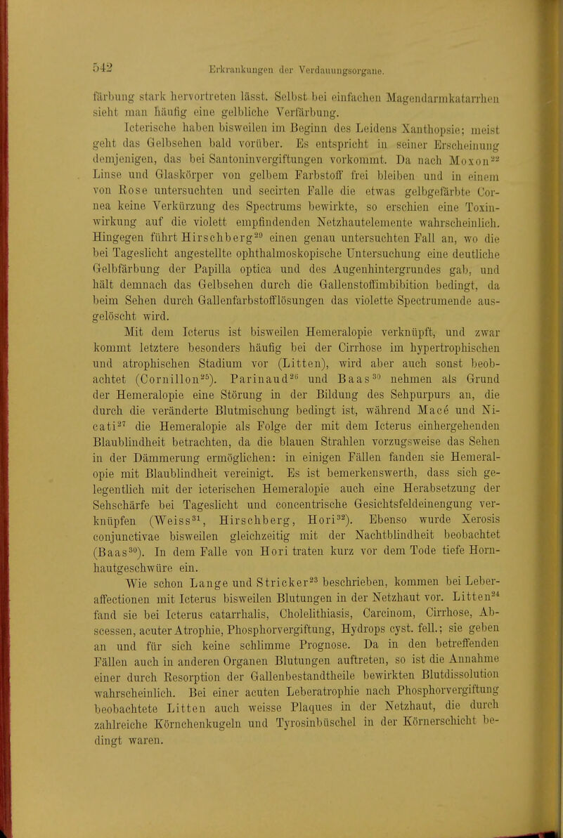 färbung stark hervortreten lässt. Selbst bei einfachen Magendarmkatarrlien sieht man häufig eine gelbliche Verfärbung. Icterische haben bisweilen im Beginn des Leidens Xanthopsie; meist geht das Gelbsehen bald vorüber. Es entspricht in seiner Erscheinung demjenigen, das bei Santoninvergiftungen vorkommt. Da nach Moxon^^ Linse und Glaskörper von gelbem Farbstoff frei bleiben und in einem von Rose untersuchten und secirten Falle die etwas gelbgefärbte Cor- nea keine Verkürzung des Spectrums bewirkte, so erschien eine Toxin- Avirkung auf die violett empfindenden Netzhautelemente wahrscheinlich. Hingegen führt Hirschberg^^ einen genau untersuchten Fall an, wo die bei Tageslicht angestellte ophthalmoskopische Untersuchung eine deutliche Gelbfärbung der Papilla optica und des Augenhintergrundes gab, und hält demnach das Gelbsehen durch die Gallenstoffimbibition bedingt, da beim Sehen durch Gallenfarbstofflösungen das violette Spectrumende aus- gelöscht wird. Mit dem Icterus ist bisweilen Hemeralopie verknüpft, und zwar kommt letztere besonders häufig bei der Cirrhose im hypertrophischen und atrophischen Stadium vor (Litten), wird aber auch sonst beob- achtet (Cornillon'''^). Parinaud^*^ und Baas^'' nehmen als Grund der Hemeralopie eine Störung in der Bildung des Sehpurpurs an, die durch die veränderte Blutmischung bedingt ist, während Mace und Ni- cati^'' die Hemeralopie als Folge der mit dem Icterus einhergehenden Blaublindheit betrachten, da die blauen Strahlen vorzugsweise das Sehen in der Dämmerung ermöglichen: in einigen Fällen fanden sie Hemeral- opie mit Blaublindheit vereinigt. Es ist bemerkenswerth, dass sich ge- legentlich mit der icterischen Hemeralopie auch eine Herabsetzung der Sehschärfe bei Tageslicht und concentrische Gesichtsfeldeinengung ver- knüpfen (Weisses Hirschberg, Hori^^^. Ebenso wurde Xerosis conjunctivae bisweilen gleichzeitig mit der Nachtblindheit beobachtet (Baas3*^). In dem Falle von Hori traten kurz vor dem Tode tiefe Horn- hautgeschwüre ein. Wie schon Lange und Stricker^s beschrieben, kommen bei Leber- affectionen mit Icterus bisweilen Blutungen in der Netzhaut vor. Litten^* fand sie bei Icterus catarrhalis, Cholelithiasis, Carcinom, Cirrhose, Ab- scessen, acuter Atrophie, Phosphorvergiftung, Hydrops cyst. felL; sie geben an und für sich keine schlimme Prognose. Da in den betreffenden Fällen auch in anderen Organen Blutungen auftreten, so ist die Annahme einer durch Resorption der Gallenbestandtheile bewirkten Blutdissolution wahrscheinlich. Bei einer acuten Leberatrophie nach Phosphorvergiftung beobachtete Litten auch weisse Plaques in der Netzhaut, die durch zahlreiche Körnchenkugeln und Tyrosinbüschel in der Körnerschicht be- dingt waren.