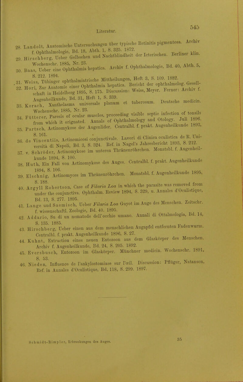 Literatur. 28 Landolt. Anatomische Untersuchungen über typische Eetinitis pigmentosa. Archiv f. Ophthalmologie, Bd. 18, Abth. 1, S. 325. 1872. 29 Hirschberg, Ueber Gelbsehen und Nachtblindheit der Ictenschen. Beilinei klm. 30. Ba^JJ^rJl^e ?S;tSnI Archiv f. Ophthalmologie, Bd. 40. Abth. 5, qi Weit'.^Tübi!-er ophthalmiatrische Mittheilungen, Heft 3 S. 109. 1882 32 H Zu Anatomie einer Ophthalmia hepatica. Bericht der ophthalmolog. Gesell- Schaft in Heidelberg 1895, S. 175. Discussion: Weiss, Meyer. Ferner: Archiv f. 34 .üt^^S^s^S'-l^'—proceeding ^P^^-^^^^^ from ;hich it orignated. Annais of Ophthalmology -d Otology Jul 896. 35. Partsch, Actinomykose der Augenlider. Centralbl. f. prakt. Augenheilkunde 189o, 36. de Vinfentiis, Actinomicosi ccinjunctivale. Lavon di Clinica oculistic^^^^ versitä di Napoli, Bd. 3, S. 324. Ref. in Nagel's Jahresbericht 893 S. 212. 37. V. Schröder, Actinomykose im unteren Thränenröhrchen. Monatsbl. f. Augenheil- 38. Hu^rEin^Pall von Actinomykose des Auges. Centralbl. f. prakt. Augenheilkunde 39. Elschn^'g^ Actinomyces im Thränenröhrchen. Monatsbl. f. Augenheilkunde 1895, S 188 40 Argyll Eobertson, Gase Füaria Loa in which the parasite was removed from ■ under the conjunctiva. Ophthalm. Eeview 1894, S. 329, u. Annales d Oculistique, Bd. 13, S. 277. 1895. 41. Lange und Saemisch, Ueber Filaria Loa Guyot im Auge des Menschen. Zeitschi. f. wissenschaftl. Zoologie, Bd. 40. 1895. . ^ ■ -da m 42. Addario, Su di un nematode dell'occhio umano. Annali di Ottalmologia, Bd. 14, S. 135. 1885. n . A 43. Hirschberg, Ueber einen aus dem menschlichen Augapfel entfernten Faden wurm. Centralbl. f. prakt. Augenheilkunde 1896, S. 27. 44. Kuhnt, Extraction eines neuen Entozoon aus dem Glasköi-per des Menschen. Archiv f. Augenheilkunde, Bd. 24, S. 205. 1892. 45. Eversbusch, Entozoon im Glaskörper. Münchner mediciu. Wochenschr. 1891, S 53 46. Nieden, Influence de l'ankylostomiase sur l'oeil. Discussion: Pflüger, Natanson. Eef. in Annales d'Oculistique, Bd. 118, S. 299. 1897. Schmidt-Rimpler, Ertrnnkiingen des Auges. 35