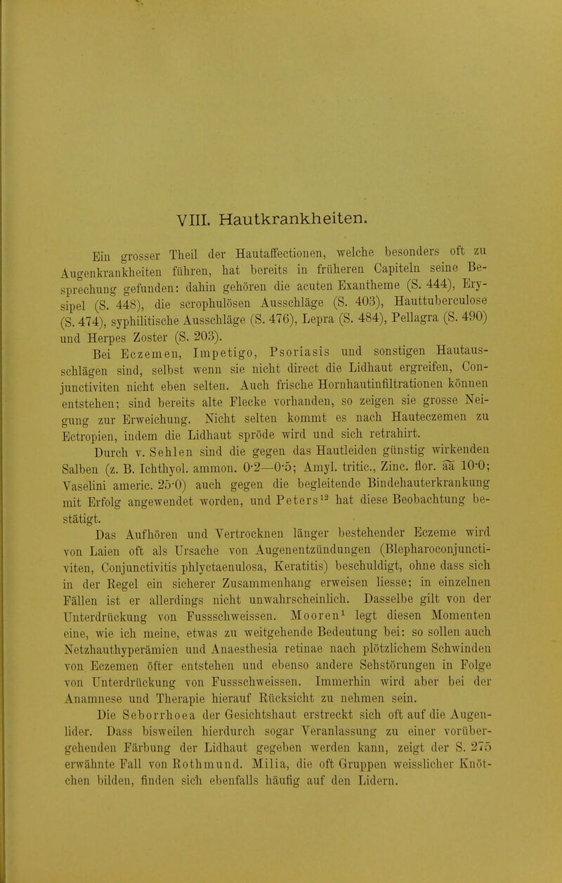 Ein grosser Theil der Hautaffectionen, welche besonders oft zu Augenkrankheiten führen, hat bereits in früheren Capiteln seine Be- sprechung gefunden: dahin gehören die acuten Exantheme (S. 444), Ery- sipel (S. 448), die scrophulösen Ausschläge (S. 403), Hauttuberculose (S. 474), syphilitische Ausschläge (S. 476), Lepra (S. 484), Pellagra (S. 490) und Herpes Zoster (S. 203). Bei Eczemen, Impetigo, Psoriasis und sonstigen Hautaus- schlägen sind, selbst wenn sie nicht direct die Lidhaut ergreifen, Con- junctiviten nicht eben selten. Auch frische Hornhautinfiltrationen können entstehen; sind bereits alte Flecke vorhanden, so zeigen sie grosse Nei- gung zur Erweichung. Nicht selten kommt es nach Hauteczemen zu Ectropien, indem die Lidhaut spröde wird und sich retrahirt. Durch V. Sehlen sind die gegen das Hautleiden günstig wirkenden Salben (z. B. Ichthyol, ammon. 0-2—0-5; Amyl. tritic, Zinc. flor. aa 10-0; Vaselini americ. 25-0) auch gegen die begleitende Bindehauterkrankung mit Erfolg angewendet worden, und Peters^^ hat diese Beobachtung be- stätigt. Das Aufhören und Vertrocknen länger bestehender Eczeme wird von Laien oft als Ursache von Augenentzündungen (Blepharoconjuncti- viten, Conjunctivitis phlyctaenulosa, Keratitis) beschuldigt, ohne dass sich in der Eegel ein sicherer Zusammenhang erweisen liesse; in einzelnen Fällen ist er allerdings nicht unwahrscheinlich. Dasselbe gilt von der Unterdrückung von Fussschweissen. Mooren^ legt diesen Momenten eine, wie ich meine, etwas zu weitgehende Bedeutung bei: so sollen auch Netzhauthyperämien und Anaesthesia retinae nach plötzlichem Schwinden von Eczemen öfter entstehen und ebenso andere Sehstörungen in Folge von Unterdrückung von Fussschweissen. Immerhin wird aber bei der Anamnese und Therapie hierauf Rücksicht zu nehmen sein. Die Sehorrhoea der Gesichtshaut erstreckt sich oft auf die Augen- lider. Dass bisweilen hierdurch sogar Veranlassung zu einer vorüber- gehenden Färbung der Lidhaut gegeben werden kann, zeigt der S. 275 erwähnte Fall von Rothmund. Milia, die oft Gruppen weisslicher Knöt- chen bilden, finden sich ebenfalls häufig auf den Lidern.