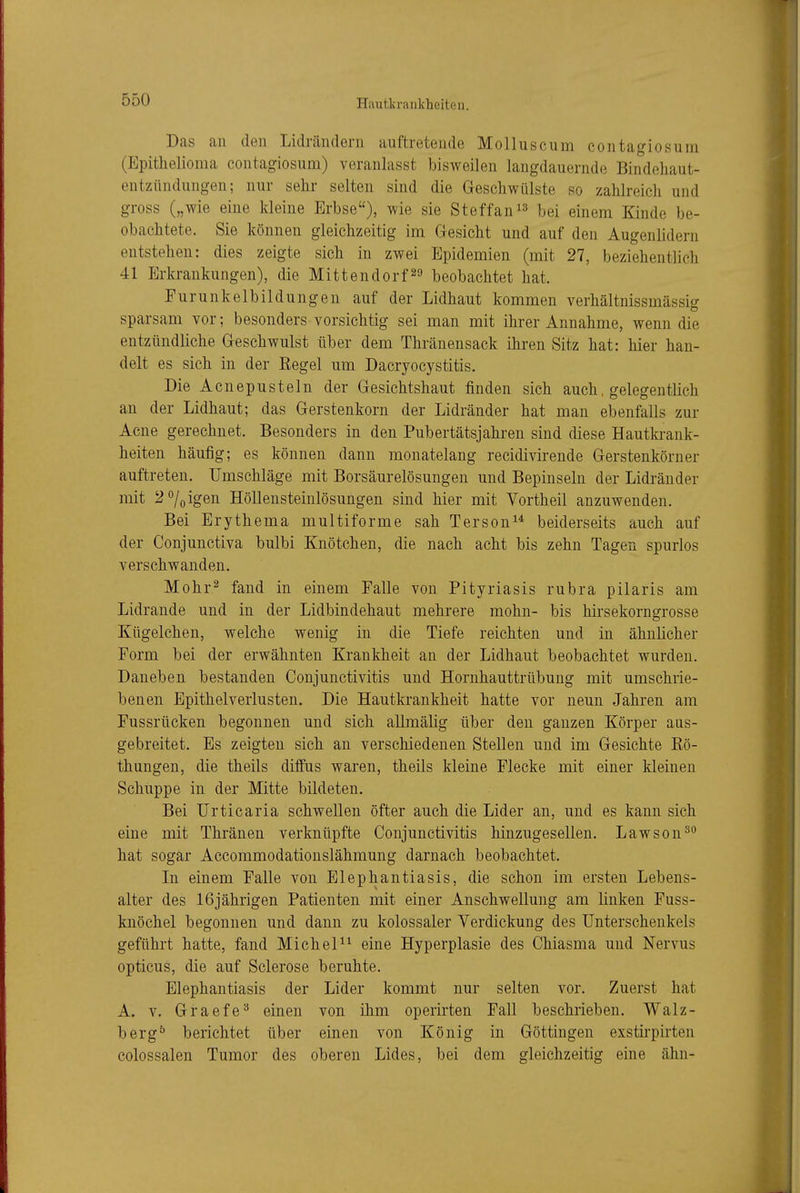 Hautk r ankheito u. Das an den Lidrändern auftretende Molluscum contagiosum (Epithelioma contagiosum) veranlasst bisweilen langdauernde Bindehaut- entzündungen; nur sehr selten sind die Geschwülste so zahlreich und gross („wie eine kleine Erbse), wie sie Steffan^^ bei einem Kinde be- obachtete. Sie können gleichzeitig im Gesicht und auf den Augenlidern entstehen: dies zeigte sich in zwei Epidemien (mit 27, beziehentlich 41 Erkrankungen), die Mittendorf^» beobachtet hat. Furunkelbildungen auf der Lidhaut kommen verhältnissmässig sparsam vor; besonders vorsichtig sei man mit ihrer Annahme, wenn die entzündliche Geschwulst über dem Thränensack ihren Sitz hat: hier han- delt es sich in der Eegel um Dacryocystitis. Die Acnepusteln der Gesichtshaut finden sich auch, gelegentlich an der Lidhaut; das Gerstenkorn der Lidränder hat man ebenfalls zur Acne gerechnet. Besonders in den Pubertätsjahren sind diese Hautkrank- heiten häufig; es können dann monatelang recidivirende Gerstenkörner auftreten. Umschläge mit Borsäurelösungen und Bepinseln der Lidränder mit 2^0 igen Höllensteinlösungen sind hier mit Yortheil anzuwenden. Bei Erythema multiforme sah Terson^* beiderseits auch auf der Conjunctiva bulbi Knötchen, die nach acht bis zehn Tagen spurlos verschwanden. Mohr^ fand in einem Falle von Pityriasis rubra pilaris am Lidrande und in der Lidbindehaut mehrere mohn- bis hirsekorngrosse Kügelchen, welche wenig in die Tiefe reichten und in ähnlicher Form bei der erwähnten Krankheit an der Lidhaut beobachtet wurden. Daneben bestanden Conjunctivitis und Hornhauttrübung mit umschrie- benen Epithelverlusten. Die Hautkrankheit hatte vor neun Jahren am Fussrücken begonnen und sich allmälig über den ganzen Körper aus- gebreitet. Es zeigten sich an verschiedenen Stellen und im Gesichte Kö- thungen, die theils diffus waren, theils kleine Flecke mit einer kleinen Schuppe in der Mitte bildeten. Bei Urticaria schwellen öfter auch die Lider an, und es kann sich eine mit Thränen verknüpfte Conjunctivitis hinzugesellen. Lawson^^ hat sogar Accommodationslähmung darnach beobachtet. In einem Falle von Elephantiasis, die schon im ersten Lebens- alter des 16jährigen Patienten mit einer Anschwellung am linken Fuss- knöchel begonnen und dann zu kolossaler Verdickung des Unterschenkels geführt hatte, fand MicheP^ eine Hyperplasie des Chiasma und Nervus opticus, die auf Sclerose beruhte. Elephantiasis der Lider kommt nur selten vor. Zuerst hat A. V. Graefe^ einen von ihm operirten Fall beschrieben. Walz- berg^ berichtet über einen von König in Göttingen exstirpirten colossalen Tumor des oberen Lides, bei dem gleichzeitig eine ahn-