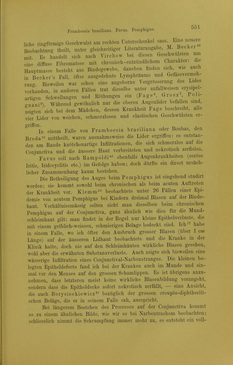 Framboesia brasiliaua. Favus. Pemphigus. liehe ringförmige Geschwulst am rechten Unterschenkel f ^^1^^^^ ^^^/.t Beobachtung theilt, unter gleichzeitiger Literaturangabe, M. i^^cker mit Es handelt sich nach Virchow hei diesen Geschwn sten um eine diffuse Fihromatose mit chronisch-entzündUchem Charakter: die Hauptmasse besteht aus Bindegewebe, daneben finden sich wie aucJi in Becker's Fall, öfter ausgedehnte Lymphräume und Getässvermeh- runcr Bisweilen war schon eine angeborne Vergrösserung des Lides vorhanden, in anderen Fällen trat dieselbe unter anfallweisen erysipel- arti-en Schwellungen und Köthungen ein (Fage«, Grosz^ Poli- crna^ni^) Während gewöhnlich nur die oberen Augenlider befallen sind, zeio-ten sich bei dem Mädchen, dessen Krankheit Fage beschreibt, aUe vier Lider von weichen, schmerzlosen und elastischen Geschwülsten er- griffen. 1 T) 1 ;i In einem Falle von Framboesia brasiliana oder Bonbas, den Bredaio mittheilt, waren ausnahmsweise die Lider ergriffen: es entstan- den am Rande knötchenartige Infiltrationen, die sich schmerzlos auf die Conjunctiva und die äussere Haut verbreiteten und nekrotisch zerfielen. Favus soll nach Rampoldi^^^ ebenfalls Augenkrankheiten (seröse Iritis, Iridocyclitis etc.) im Gefolge haben; doch dürfte ein dkect ursäch- licher Zusammenhang kaum bestehen. Die Betheiligung des Auges beim Pemphigus ist eingehend studirt worden: sie kommt sowohl beim chronischen als beim acuten Auftreten der Krankheit vor. Klemm^^ beobachtete unter 26 Fällen einer Epi- demie von acatem Pemphigus bei Kindern dreimal Blasen auf der Binde- haut. Yerhältnissmässig selten sieht man dieselben beim chronischen Pemphigus auf der Conjunctiva, ganz ähnüch wie dies für die Mund- schleimhaut gilt: man findet in der Regel nur kleine Epithelverluste, die mit einem gelblich-weissen, schmierigen Belage bedeckt sind. Ich^^ habe in einem Falle, wo ich öfter den Ausbruch grosser Blasen (über 1 cm Länge) auf der äusseren Lidhaut beobachtete und die Kranke in der KUnik hatte, doch nie auf den Schleimhäuten wirkliche Blasen gesehen, wohl aber die erwähnten Substanzverluste. Auch zeigte sich bisweüen eine wässerige Infiltration eines Conjunctival-Narbenstranges. Die kleinen be- legten Epitheldefecte fand ich bei der Kranken auch im Munde und ein- mal vor den Menses auf den grossen Schamlippen. Es ist übrigens anzu- nehmen, dass letzteren meist keine wii'kliche Blasenbildung vorangeht, sondern dass die Epitheldecke sofort nekrotisch zerfällt, — eine Ansicht, die auch Borysieckiewicz'^^ bezüglich der grossen croupös-diphtheriti- schen Beläge, die er in seinem Falle sah, ausspricht. Bei längerem Bestehen des Processes auf der Conjunctiva kommt es zu einem ähnlichen Bilde, wie wir es bei Narbentrachom beobachten; schliesslich nimmt die Schrumpfung immer mehr zu, es entsteht ein voll-