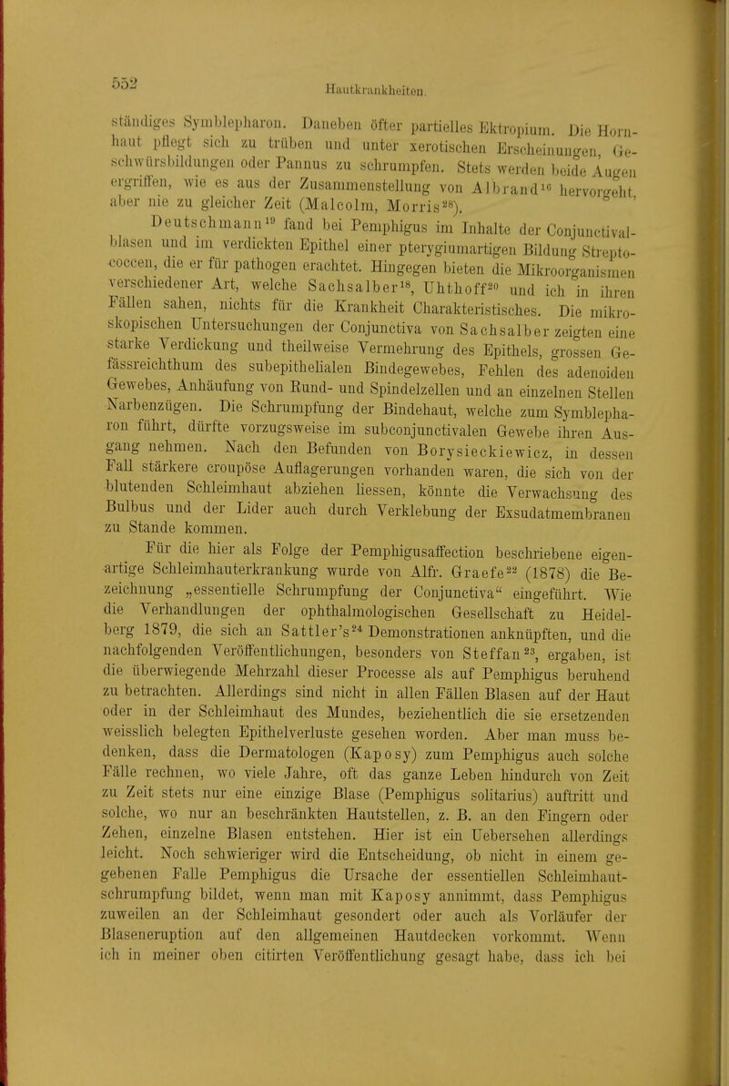 Hautkrankheiten. Ständiges Symblepliaroii. Daneben öfter partielles Ektropiuni Dw Horn- haut pflegt sich zu trüben und unter xerotischen Erscheinungen de- schwiirsbildungen oder Pannus zu schrumpfen. Stets werden beide Augen ergritten, wie es aus der Zusammenstellung von Albrand^e hervorgeht aber nie zu gleicher Zeit (Malcolm, Morris^^^^ ' Deutschmanni« fand bei Pemphigus im Inhalte der Conjunctival- blasen und im verdickten Epithel einer pterygiumartigen Bildung Strepto- <?occen, die er für pathogen erachtet. Hingegen bieten die Mikroorganismen verschiedener Art, welche Sachsalber's, ühthoff^« und ich in ihren Fällen sahen, nichts für die Krankheit Charakteristisches. Die mikro- skopischen Untersuchungen der Conjunctiva von Sachsaiber zeigten eine starke Verdickung und theilweise Vermehrung des Epithels, grossen Ge- fässreichthum des subepithelialen Bindegewebes, Fehlen des adenoiden Gewebes, Anhäufung von Kund- und Spindelzellen und an einzelnen Stellen Narbenzügen. Die Schrumpfung der Bindehaut, welche zum Symblepha- ron führt, dürfte vorzugsweise im subconjunctivalen Gewebe ihren Aus- gang nehmen. Nach den Befunden von Borysieckiewicz, in dessen Fall stärkere croupöse Auflagerungen vorhanden waren, die sich von der blutenden Schleimhaut abziehen Messen, könnte die Verwachsung des Bulbus und der Lider auch durch Verklebung der Exsudatmembranen zu Stande kommen. Für die hier als Folge der Pemphigusaffection beschriebene eigen- artige Schleimhauterkrankung wurde von Alfr. Graefe^^ (1878) die Be- zeichnung „essentielle Schrumpfung der Conjunctiva eingeführt. Wie die Verhandlungen der ophthalmologischen Gesellschaft zu Heidel- berg 1879, die sich an Sattler's^^ Demonstrationen anknüpften, und die nachfolgenden Veröifentlichungen, besonders von Steffan^a, ergaben, ist die überwiegende Mehrzahl dieser Processe als auf Pemphigus beruhend zu betrachten. Allerdings sind nicht in allen Fällen Blasen auf der Haut oder in der Schleimhaut des Mundes, beziehentlich die sie ersetzenden weisslich belegten Epithelverluste gesehen worden. Aber man muss be- denken, dass die Dermatologen (Kaposy) zum Pemphigus auch solche Fälle rechnen, wo viele Jahre, oft das ganze Leben hindurch von Zeit zu Zeit stets nur eine einzige Blase (Pemphigus solitarius) auftritt und solche, wo nur an beschränkten Hautstellen, z. B. an den Fingern oder Zehen, einzelne Blasen entstehen. Hier ist ein Uebersehen allerdings leicht. Noch schwieriger wird die Entscheidung, ob nicht in einem ge- gebenen Falle Pemphigus die Ursache der essentiellen Schleimhaut- schrumpfung bildet, wenn man mit Kaposy annimmt, dass Pemphigus zuweilen an der Schleimhaut gesondert oder auch als Vorläufer der Blaseneruption auf den allgemeinen Hautdecken vorkommt. Wenn ich in meiner oben citirten Veröffentlichung gesagt habe, dass ich bei