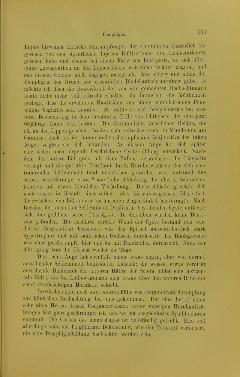 Pemphigus. Lupus bisweilen ähiiliclie Schrumpfungen der Conjunctiva (natürlich ab- gesehen von den eigentlichen lupösen Infiltrationen und Exulcerationen) gesehen habe und ebenso bei einem Falle von Ichthyosis, wo sich aller- dings „gelegentlich an den Lippen kleine weissliche Beläge zeigten, und aus diesem Grunde mich dagegen aussprach, dass einzig und allein der Pemphigus den Grund zur essentiellen .Bindehautschrumpfung gäbe, so möchte ich doch die Beweiskraft der von mir gemachten Beobachtungen heute nicht mehr voll aufrecht erhalten, da immerhin die Möglichkeit vorliegt, dass die erwähnten Hautleiden von einem complicirenden Pem- phigus begleitet sein konnten. So stellte es sich beispielsweise bei wei- terer Beobachtung in dem erwähnten Falle von Ichthyosis, der eine jetzt 66jährige Dame traf, heraus. Die disseminirten weisslichen Beläge, die ich an den Lippen gesehen, fanden sich zeitweise auch im Munde und am Gaumen; auch auf der immer mehr schrumpfenden Conjunctiva des linken Auges zeigten sie sich bisweilen. An diesem Auge hat sich später eine bisher noch nirgends beschriebene Cystenbildung entwickelt. Nach- dem das untere Lid ganz mit dem Bulbus verwachsen, die Lidspalte verengt und die getrübte Hornhaut durch Herüberwachsen der sich con- trahirenden Schleimhaut total unsichtbar geworden war, entstand eine seröse, wurstförmige, etwa 2 mm hohe Abhebung der oberen Scleralcon- junctiva mit etwas bläulicher Verfärbung. Diese Abhebung setzte sich nach aussen in Gestalt einer rothen, über kirschkerngrossen Blase fort, die zwischen den Lidrändern am äusseren Augenwinkel hervorragte. Nach Incision der aus einer Schleimhaut-Duplicatur bestehenden Cyste entleerte sich eine gelbliche seröse Flüssigkeit. In derselben wurden keine Bacte- rieu gefunden. Die excidirte vordere Wand der Cyste bestand aus ver- dickter Conjunctiva: besonders war das Epithel ausserordentlich stark hypertrophirt und mit zahlreichen Gefässen durchsetzt; das Bindegewebe war eher geschrumpft, hier und da mit Rundzellen durchsetzt. Nach der Abtragung trat die Cornea wieder zu Tage. Das rechte Auge hat ebenfalls einen etwas engen, aber von normal aussehender Schleimhaut bekleideten Lidsack; die weisse, etwas verdickt aussehende Bindehaut der unteren Hälfte der Sclera bildet eine horizon- tale Falte, die bei Lidbewegungen sich etwas über den unteren Rand der sonst durchsichtigen Hornhaut schiebt. Inzwischen sind noch zwei weitere Fälle von Conjunctivalschrumpfung zur klinischen Beobachtung bei uns gekommen. Der eine betraf einen sehr alten Herrn, dessen Conjunctivalsack unter mässigen Hornhauttrü- bungen fast ganz geschrumpft ist, und wo ein ausgedehntes Symblepharon entstand. Die Cornea des einen Auges ist vollständig getrübt. Hier soll allerdings während langjähriger Behandlung, wie der Hausarzt versichert, nie eine Pemphigusbildung beobachtet worden sein.