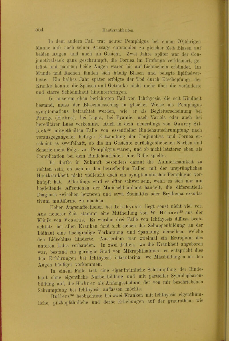 In dem andern Fall trat acuter Pemphigus bei einem 70jälirigen Manne auf: nach seiner Aussage entstanden zu gleicher Zeit Blasen auf beiden Augen und auch im Gesicht. Zwei Jahre später war der Con- junctivalsack ganz geschrumpft, die Cornea im Umfange verkleinert, ge- trübt und pannös; beide Augen waren bis auf Lichtschein erblindet. Im Munde und Eachen fanden sich häufig Blasen und belegte Epithelver- luste. Ein halbes Jahr später erfolgte der Tod durch Erschöpfung; der Kranke konnte die Speisen und Getränke nicht mehr über die veränderte und starre Schleimhaut hinunterbringen. In unserem oben berichteten Fall von Ichthyosis, die seit Kindheit bestand, muss der Blasenausschlag in gleicher Weise als Pemphigus symptomaticus betrachtet werden, wie er als Begleiterscheinung bei Prurigo (Hebra), bei Lepra, bei Pyämie, nach Variola oder auch bei hereditärer Lues vorkommt. Auch in dem neuerdings von Quarry Sil- lock^^ mitgetheilten Falle von essentieller Bindehautschrumpfung nach vorausgegangener heftiger Entzündung der Conjunctiva und Cornea er- scheint es zweifelhaft, ob die im Gesichte zurückgebliebenen Narben und Schorfe nicht Folge von Pemphigus waren, und ob nicht letzterer eben als Complication bei dem Bindehautleiden eine Kolle spielte. Es dürfte in Zukunft besonders darauf die Aufmerksamkeit zu richten sein, ob sich in den betreffenden Fällen mit der ursprünglichen Hautkrankheit nicht vielleicht doch ein symptomatischer Pemphigus ver- knüpft hat. Allerdings wird es öfter schwer sein, wenn es sich nur um begleitende Affeetionen der Mundschleimhaut handelt, die diflferentielle Diagnose zwischen letzteren und etwa Stomatitis oder Erythema exsuda- tivum multiforme zu machen. üeber Augenaffectionen bei Ichthyosis liegt sonst nicht viel vor. Aus neuerer Zeit stammt eine Mittheilung von W. Hübner^^ aus der Klinik von Vossius. Es wurden drei Fälle von Ichthyosis diffusa beob- achtet: bei allen Kranken fand sich neben der Schuppenbildung an der Lidhaut eine hochgradige Verkürzung und Spannung derselben, welche den Lidschluss hinderte. Ausserdem war zweimal ein Ectropium des unteren Lides vorhanden. In zwei Fällen, wo die Krankheit angeboren war, bestand ein geringer Grad von Mikrophthalmus: es entspricht dies den Erfahrungen bei Ichthyosis intrauterina, wo Missbildungen an den Augen häufiger vorkommen. In einem Falle trat eine eigenthümliche Schrumpfung der Binde- haut ohne eigentliche Narbenbildung und mit partieller Symblepharon- bildung auf, die Hübner als Anfangsstadium der von mir beschriebenen Schrumpfung bei Ichthyosis aufTassen möchte. BuUers^G beobachtete bei zwei Kranken mit Ichthyosis eigenthüm- liche, pilzkopfähnliche und derbe Erhebungen auf der graurothen, wie