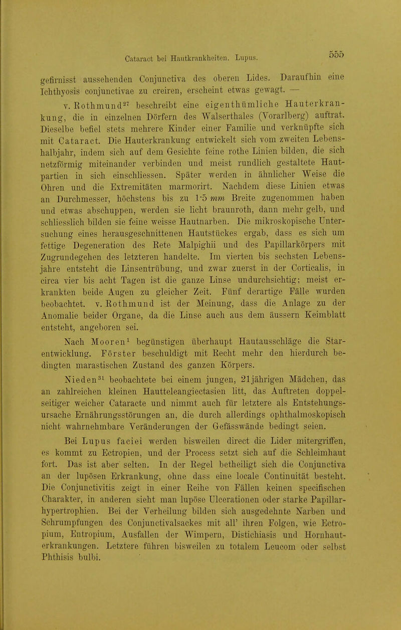 Cataract bei Hautkrankheiten. Lupus. gefiniisst aussehenden Conjunctiva des oberen Lides. Daraufhin eine Ichthyosis conjunctivae zu creiren, erscheint etwas gewagt. — V. Rothmund^^ beschreibt eine eigenthümliche Hauterkran- kung, die in einzelnen Dörfern des Walserthales (Vorarlberg) auftrat. Dieselbe befiel stets mehrere Kinder einer Familie und verknüpfte sich mit Cataract. Die Hauterkrankung entwickelt sich vom zweiten Lebens- halbjahr, indem sich auf dem Gesichte feine rothe Linien bilden, die sich netzförmig miteinander verbinden und meist rundlich gestaltete Haut- partien in sich einschliessen. Später werden in ähnlicher Weise die Ohren und die Extremitäten marmorirt. Nachdem diese Linien etwas an Durchmesser, höchstens bis zu l'o mm Breite zugenommen haben und etwas abschuppen, werden sie licht brauuroth, dann mehr gelb, und schliesslich bilden sie feine weisse Hautnarben. Die mikroskopische Unter- suchung eines herausgeschnittenen Hautstückes ergab, dass es sich um fettige Degeneration des Eete Malpighii und des Papillarkörpers mit Zugrundegehen des letzteren handelte. Im vierten bis sechsten Lebens- jahre entsteht die Linsentrübung, und zwar zuerst in der Corticalis, in circa vier bis acht Tagen ist die ganze Linse undurchsichtig; meist er- krankten beide Augen zu gleicher Zeit. Fünf derartige Fälle wurden beobachtet, v. Rothmund ist der Meinung, dass die Anlage zu der Anomalie beider Organe, da die Linse auch aus dem äussern Keimblatt entsteht, angeboren sei. Nach Mooren^ begünstigen überhaupt Hautausschläge die Star- entwicklung. Förster beschuldigt mit Recht mehr den hierdurch be- dingten marastischen Zustand des ganzen Körpers. Nieden^^ beobachtete bei einem jungen, 21jährigen Mädchen, das an zahlreichen kleinen Hautteleangiectasien litt, das Auftreten doppel- seitiger weicher Cataracte und nimmt auch für letztere als Entstehungs- ursache Ernährungsstörungen an, die durch allerdings ophthalmoskopisch nicht wahrnehmbare Veränderungen der Gefässwände bedingt seien. Bei Lupus faciei werden bisweilen direct die Lider mitergriffen, es kommt zu Ectropien, und der Process setzt sich auf die Schleimhaut fort. Das ist aber selten. In der Regel betheiligt sich die Conjunctiva an der lupösen Erkrankung, ohne dass eine locale Continaität besteht. Die Conjunctivitis zeigt in einer Reihe von Fällen keinen specifischen Charakter, in anderen sieht man lupöse Ulcerationen oder starke Papillar- hypertrophien. Bei der Verheilung bilden sich ausgedehnte Narben und Schrumpfungen des Conjunctivalsackes mit all' ihren Folgen, wie Ectro- pium, Entropium, Ausfallen der Wimpern, Distichiasis und Hornhaut- erkrankungen. Letztere führen bisweilen zu totalem Leucom oder selbst Phthisis bulbi.