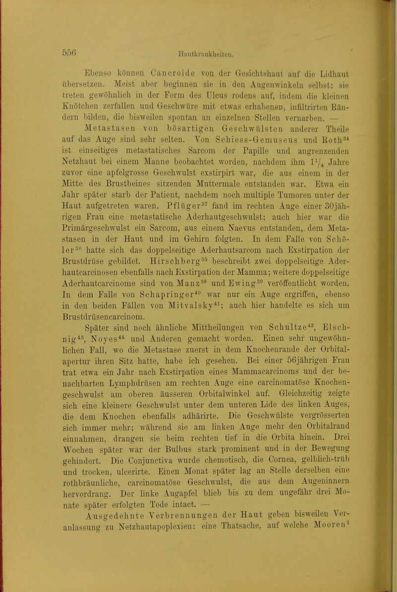 Ebenso köuiioii Cancroiclo von der Gesichtsliaut auf die Lidliaut übersetzen. Meist aber beginnen sie in den Augenwinlceln selbst; sie treten gewöhnlich in der Form des Ulcus rodens auf, indem die kleinen Knötchen zerfallen und Geschwüre mit etwas erhabenen, infiltrirten Rän- dern bilden, die bisweilen spontan an einzelnen Stellen vernarben. — Metastasen von bösartigen Geschwülsten anderer Theile auf das Auge sind sehr selten. Von Schiess-Gemuseus und Roth^* ist einseitiges metastatisches Sarcom der Papille und angrenzenden Netzhaut bei einem Manne beobachtet worden, nachdem ihm l^j^ Jahre zuvor eine apfelgrosse Geschwulst exstirpirt war, die aus einem in der Mitte des Brustbeines sitzenden Muttermale entstanden war. Etwa ein Jahr später starb der Patient, nachdem noch multiple Tumoren unter der Haut aufgetreten waren. Pflüger^^ fand im rechten Auge einer 30jäh- rigen Frau eine metastatische Aderhautgeschwulst; auch hier war die Primärgeschwulst ein Sarcom, aus einem Naevus entstanden, dem Meta- stasen in der Haut und im Gehirn folgten. In dem Falle von Schö- ler^'' hatte sich das doppelseitige Aderhautsarcom nach Exstirpation der Brustdrüse gebildet. Hirschberg^^ beschreibt zwei doppelseitige Ader- hautcarcinoseu ebenfalls nach Exstirpation der Mamma; weitere doppelseitige Aderhautcarcinome sind vonManz^^ undEwing^^ veröffentlicht worden. In dem FaUe von Schapringer**' war nur ein Auge ergriffen, ebenso in den beiden Fällen von Mitvalsky^^; auch hier handelte es sich um Brustdrüsencarcinom. Später sind noch ähnliche Mittheilungen von Schultze^^, Elsch- nig^^ Noyes^* und Anderen gemacht worden. Einen sehr ungewöhn- lichen Fall, wo die Metastase zuerst in dem Knochenraude der Orbital- apertur ihren Sitz hatte, habe ich gesehen. Bei einer 56jährigen Frau trat etwa ein Jahr nach Exstirpation eines Mammacarcinoms und der be- nachbarten Lymphdrüsen am rechten Auge eine carcinomatöse Knochen- geschwulst am oberen äusseren Orbitalwinkel auf. Gleichzeitig zeigte sich eine kleinere Geschwulst unter dem unteren Lide des linken Auges, die dem Knochen ebenfalls adhärirte. Die Geschwülste vergrösserten sich immer mehr; während sie am linken Auge mehr den Orbitalrand einnahmen, drangen sie beim rechten tief in die Orbita hinein. Drei Wochen später war der Bulbus stark prominent und in der Bewegung gehindert. Die Conjunctiva wurde chemotisch, die Cornea, gelblich-trüb und trocken, ulcerirte. Einen Monat später lag an Stelle derselben eine rothbräunliche, carcinomatöse Geschwulst, die aus dem Augeninnern hervordrang. Der linke Augapfel blieb bis zu dem ungefähr drei Mo- nate später erfolgten Tode intact. — Ausgedehnte Verbrennungen der Haut geben bisweilen Ver- anlassung zu Netzhautapoplexien: eine Thatsache, auf welche Mooren^