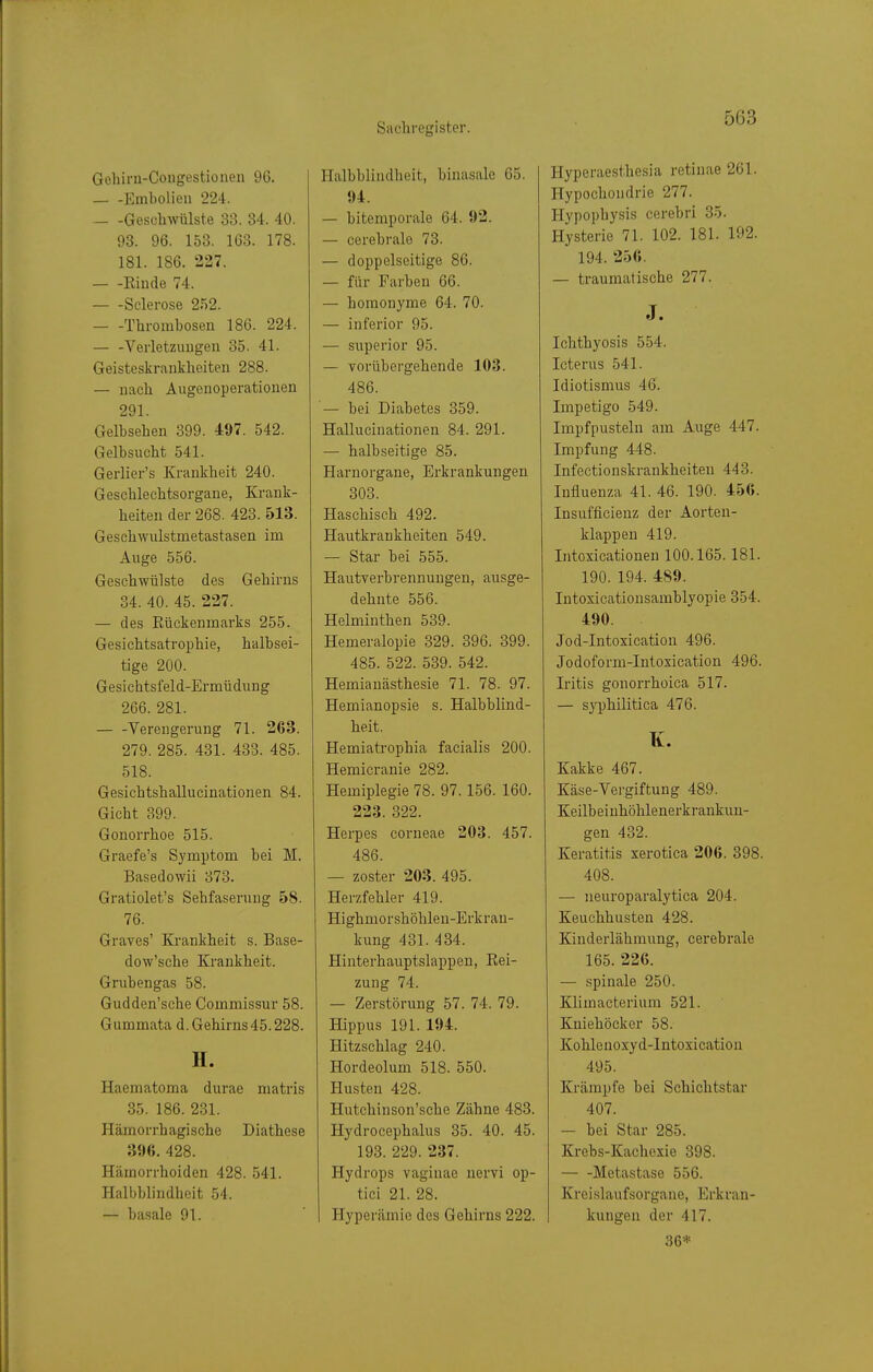 Gehirn-Congestionen 96. Embolien 224. Geschwülste 33. 34. 40. 93. 96. 153. 163. 178. 181. 186. 227. Riude 74. Sclerose 2.'S2. Thrombosen 186. 224. Verletzungen 35. 41. Geisteskrankheiten 288. — nach Augeuoperationen 291. Gelbsehen 399. 497. 542. Gelbsucht 541. Gerlier's Krankheit 240. Geschlechtsorgaue, Krank- heiten der 268. 423. 513. Geschwulstmetastasen im Auge 556. Geschwülste des Gehirns 34. 40. 45. 227. — des Rückenmarks 255. Gesichtsatrophie, halbsei- tige 200. Gesichtsfeld-Ermüdung 266. 281. Verengerung 71. 263. 279. 285. 431. 433. 485. 518. Gesichtshallucinationen 84. Gicht 399. Gonorrhoe 515. Graefe's Symptom bei M. Basedowii 373. Gratiolet's Sehfaserung 58. 76. Graves' Ki'ankheit s. Base- dow'sche Krankheit. Grubengas 58. Gudden'sche Commissur 58. Gummata d. Gehirns 45.228. H. Haematoma durae matris 85. 186. 231. Hämorrhagische Diathese 396. 428. Hämorrhoiden 428. 541. Halbblindheit 54. — basale 91. Ilalbbliudheit, binasale 65. 94. — bitemporale 64. 92. — cerebrale 73. — doppelseitige 86. — für Farben 66. — homonyme 64. 70. — inferior 95. — superior 95. — vorübergehende 103. 486. — bei Diabetes 359. Hallucinationen 84. 291. — halbseitige 85. Haruorgane, Erkrankungen 303. Haschisch 492. Hautkrankheiten 549. — Star bei 555. Hautverbrennungen, ausge- dehnte 556. Helminthen 539. Hemeralopie 329. 396. 399. 485. 522. 539. 542. Hemianästhesie 71. 78. 97. Hemianopsie s. Halbblind- heit. Hemiatrophia facialis 200. Hemicranie 282. Hemiplegie 78. 97.156. 160. 223. 322. Herpes corneae 203. 457. 486. — zoster 203. 495. Herzfehler 419. Highmorshöhlen-Erkran- kung 431. 434. Hinterhauptslappen, Rei- zung 74. — Zerstörung 57. 74. 79. Hippus 191. 194. Hitzschlag 240. Hordeolum 518. 550. Husten 428. Hutchinson'sche Zähne 483. Hydrocephalus 35. 40. 45. 193. 229. 237. Hydrops vaginae nervi op- tici 21. 28. Hyperämie des Gehirns 222. Hyperaest.hesia retinae 261. Hypochondrie 277. Hypophysis cerebri 35. Hysterie 71. 102. 181. 192. 194. 256. — traumatische 277. J. Ichthyosis 554. Icterus 541. Idiotismus 46. Impetigo 549. Impfpusteln am Auge 447. Impfung 448. Infectionskrankheiteu 443. Influenza 41. 46. 190. 456. Insufficienz der Aorten- klappen 419. Intoxicationen 100.165.181. 190. 194. 489. Intoxicationsamblyopie 354. 490. Jod-Intoxication 496. Jodoform-Intoxication 496. Iritis gonorrhoica 517. — S3T)hilitica 476. K. Kakke 467. Käse-Vergiftung 489. Keilbeiuhöhlenerkrankuu- gen 432. Keratitis xerotica 206. 398. 408. — ueuroparalytica 204. Keuchhusten 428. Kinderlähmung, cerebrale 165. 226. — spinale 250. Klimacterium 521. Kniehöcker 58. Kohlenoxyd-Intoxicatiou 495. Krämpfe bei Schichtstar 407. — bei Star 285. Krebs-Kachcxie 398. Metastase 556. Kreislaufsorgaue, Erkran- kungen der 417. 36*