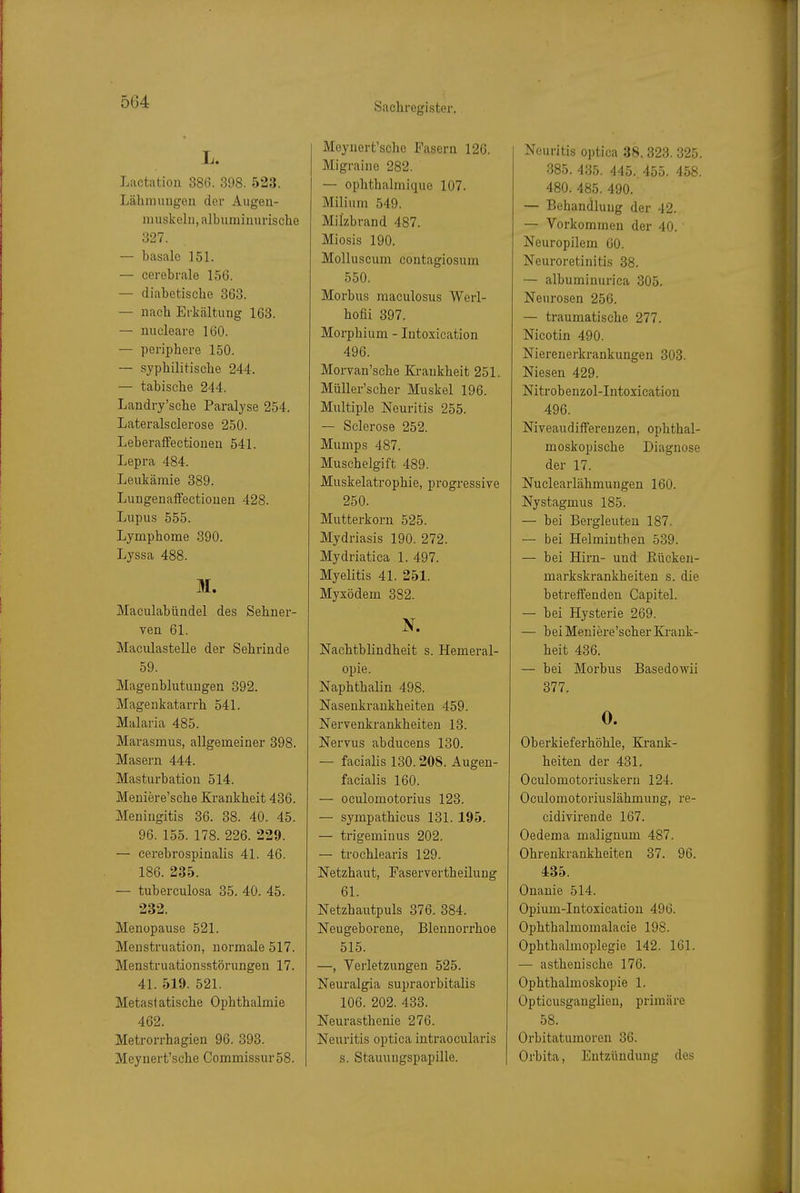 L. Lactation 386. 398. 523. Lähmungen der Augen- muskeln, albuminurische 327. — basale 151. — cerebrale 156. — diabetische 363. — nach Erkältung 163. — nucleare 160. — periphere 150. — syphilitische 244. — tabische 244. Landry'sche Paralyse 254. Lateralsclerose 250. Leberaifectionen 541. Lepra 484. Leukämie 389. Lungenalfectiouen 428. Lupus 555. Lymphome 390. Lyssa 488. M. Maculahündel des Sehner- ven 61. Maculastelle der Sehrinde 59. Magenblutungen 392. Magenkatarrh 541. Malaria 485. Marasmus, allgemeiner 398. Masern 444. Masturbation 514. Meniere'sche Krankheit 436. Meningitis 36. 38. 40. 45. 96. 155. 178. 226. 229. — cerebrospinalis 41. 46. 186. 235. — tuberculosa 35. 40. 45. 232. Menopause 521. Menstruation, normale 517. Menstruationsstörungen 17. 41. 519. 521. Metastatische Ophthalmie 462. Metrorrhagien 96. 393. Mcynert'schc Commissur58. Meynert'sche Fasern 126. Migraine 282. — ophthalmique 107. Milium 549. Milzbrand 487. Miosis 190. Molluscum contagiosum 550. Morbus maculosus Werl- hofii 397. Morphium - Intoxication 496. Morvan'sche Krankheit 251. MüUer'scher Muskel 196. Multiple Neuritis 255. — Sclerose 252. Mumps 487. Muschelgift 489. Muskelatrophie, progressive 250. Mutterkorn 525. Mydriasis 190. 272. Mydriatica 1. 497. Myelitis 41. 251. Myxödem 382. N. Nachtblindheit s. Hemeral- opie. Naphthalin 498. Nasenkrankheiten 459. Nervenkrankheiten 13. Nervus abducens 130. — facialis 130.208. Augen- facialis 160. — oculomotorius 123. — sympathicus 131. 195. — trigeminus 202. — trochlearis 129. Netzhaut, Faservertheilung 61. Netzhautpuls 376. 384. Neugeborene, Blennorrhoe 515. —, Verletzungen 525. Neuralgia supraorbitalis 106. 202. 433. Neurasthenie 276. Neuritis optica intraocularis s. Stauungspapille. Neuritis optica 38. 323. 325. 385. 435. 445. 455. 458. 480. 485. 490. — Behandlung der 42. — Vorkommen der 40. Neuropilem 60. Neuroretinitis 38. — albuminurica 305. Neurosen 256. — traumatische 277. Nicotin 490. Nierenerkrankungen 303. Niesen 429. Nitrob enzol-Intoxication 496. NiveaudifFerenzen, ophthal- moskopische Diagnose der 17. Nuclearlähmungen 160. Nystagmus 185. — bei Bergleuten 187. — bei Helminthen 539. — bei Hirn- und Rücken- markskrankheiten s. die betreifenden Capitel. — bei Hysterie 269. — bei Meniere'scher Krank- heit 436. — bei Morbus Basedowii 377. 0. Oberkieferhöhle, Krank- heiten der 431. Oculomotoriuskern 124. Oculomotoriuslähmung, re- cidivirende 167. Oedema malignum 487. Ohreukrankheiten 37. 96. 485. Onanie 514. Opium-Intoxication 496. Ophthalmomalacie 198. Ophthalmoplegie 142. 161. — asthenische 176. Ophthalmoskopie 1. Opticusgauglien, primäre 58. Orbitatumoren 36. Orbita, Entzündung des