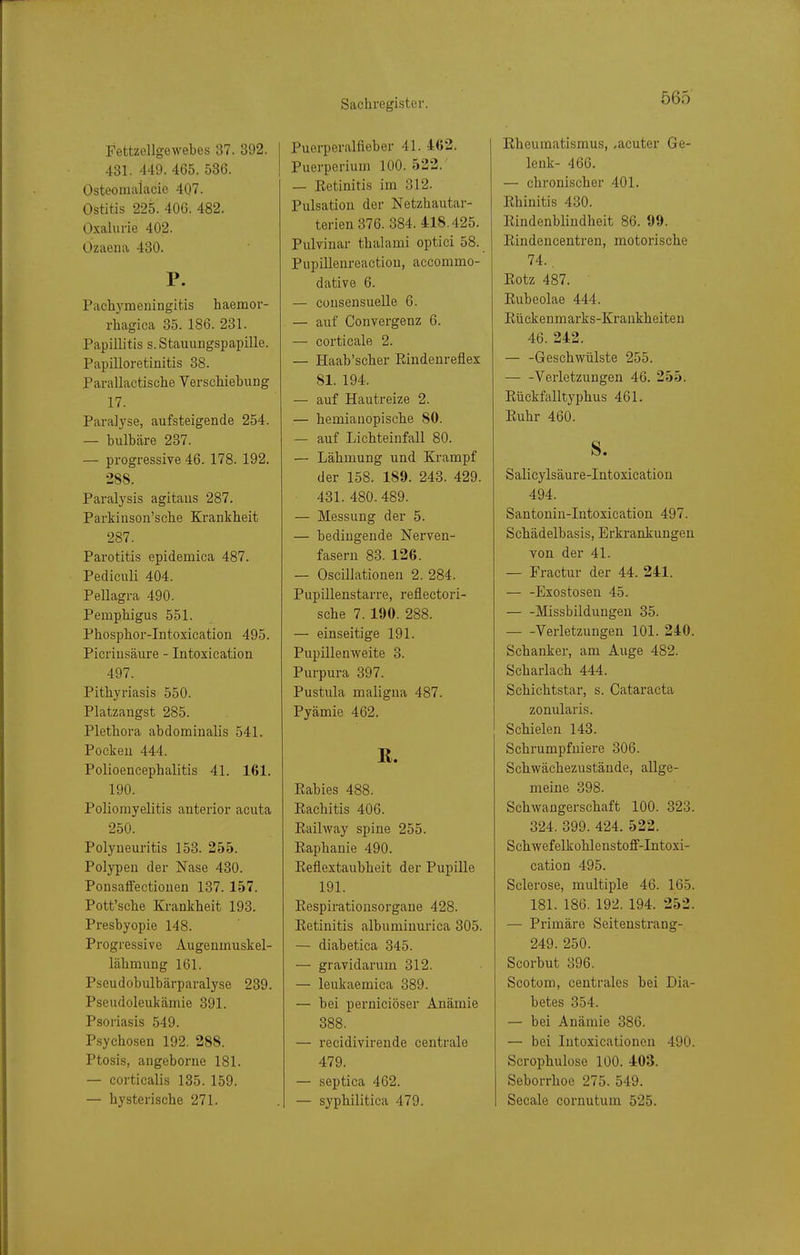 Fettzellgewebes 37. 392. 431. 449. 465. 536. Osteomaiacie 407. Ostitis 225. 406. 482. Oxalurie 402. Ozaena 430. P. Pachyraeiiingitis haemor- rhagica 35. 186. 231. Papillitis s. Stauungspapille. Papilloretinitis 38. Parallactische Verschiebung 17. Paralyse, aufsteigende 254. — bulbäre 237. — progressive 46. 178. 192. 288. Paralysis agitaus 287. Parkiuson'sche Krankheit 287. Parotitis epidemica 487. Pediculi 404. Pellagra 490. Pemphigus 551. Phospbor-Intoxication 495. Picriusäure - Intoxication 497. Pitliyriasis 550. Platzangst 285. Plethora abdominalis 541. Pocken 444. Polioencephalitis 41. 161. 190. Poliomyelitis anterior acuta 250. Polyneuritis 153. 255. Polypen der Nase 430. Ponsatfectionen 137. 157. Pott'sehe Krankheit 193. Presbyopie 148. Progressive Augenmuskel- lähmung 161. Pseudobulbärparalyse 239. Pseudoleukämie 391. Psoriasis 549. Psychosen 192. 288. Ptosis, angeborne 181. — corticalis 135. 159. — hysterische 271. Puerperalfieber 41. 462. Puerperium 100. 522. — Eetinitis im 312. Pulsation der Netzhautar- terien 376. 384.418.425. Pulvinar thalami optici 58. Piipillenreaction, accommo- dative 6. — Cüusensuelle 6. — auf Convergenz 6. — corticale 2. — Haab'scher Eindeureflex 81. 194. — auf Hautreize 2. — hemianopische 80. — auf Lichteinfall 80. — Lähmung und Krampf der 158. 189. 243. 429. 431. 480. 489. — Messung der 5. — bedingende Nerven- fasern 83. 126. — Oscillationen 2. 284. Pupillenstarre, reflectori- sche 7. 190. 288. — einseitige 191. Pupillenweite 3. Purpura 397. Pustula maligna 487. Pyämie 462. R. Rabies 488. Eachitis 406. Railway spine 255. Eaphanie 490. Eeflextaubheit der Pupille 191. Eespirationsorgane 428. Eetinitis albuminurica 305. — diabetica 345. — gravidarum 312. — leukaemica 389. — bei perniciöser Anämie 388. — recidivirende centrale 479. — septica 462. — syphilitica 479. Eheuraatismus, .acuter Ge- lenk- 466. — chronischer 401. Ehinitis 430. Eindenblindheit 86. 99. Eiudeucentren, motorische 74.. Eotz 487. Rubeolae 444. Eückenmarks-Krankheiten 46. 242. — -Geschwülste 255. Verletzungen 46. 255. Eückfalltyphus 461. Euhr 460. S. Salicylsäure-Intoxicatiou 494. Santonin-Intoxication 497. Schädelbasis, Erkrankungen von der 41. — Fractur der 44. 241. — -Exostosen 45. Missbildungeu 35. Verletzungen 101. 240. Schanker, am Auge 482. Scharlach 444. Schichtstar, s. Cataracta zonularis. Schielen 143. Schrumpfuiere 306. Schwächezustände, allge- meine 398. Schwangerschaft 100. 323. 324. 399. 424. 522. Schwefelkohlenstoff-Intoxi- cation 495. Sclerose, multiple 46. 165. 181. 186. 192. 194. 252. — Primäre Seiteustrang- 249. 250. Scorbut 396. Scotom, centrales bei Dia- betes 354. — bei Anämie 386. — bei Intoxicationeu 490. Scrophulose 100. 403. Seborrhoe 275. 549. Seeale cornutum 525.