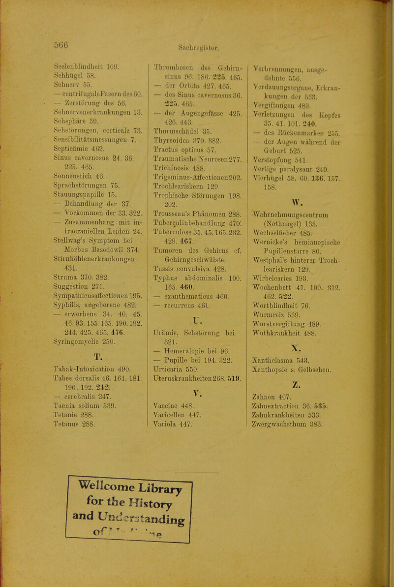 Seelenblindheit 109. Sehhiigel 58. Sehnerv 55. — centrifugaleFasern des 60. — Zerstörung des 56. Sehnorvenerkraukungen 13. Solisphäre 59. Sehstörungen, cortieale 73. Sensibilitätsmessungen 7. Septicämie 462. Sinus cavernosus 24. 36. 225. 465. Sonnenstich 46. Sprachstörungen 75. Stauungspapille 15. — Behandlung der 37. — Vorkommen der 33. 322. — Zusammenhang mit in- tracraniellen Leiden 24. Stellwag's Symptom bei Morbus Basedowii 374. Stirnhöhlenerkrankungen 431. Struma 370. 382. Suggestion 271. Sympathicusaffectionen 195. Syphilis, angeborene 482. — erworbene 34. 40. 45. 46. 93.155.165.190.192. 244. 425. 465. 476. Syringomyelie 250. T. Tabak-Intoxication 490. Tabes dorsaiis 46. 164. 181. 190. 192. 242. — cerebralis 247. Taenia solium 539. Tetanie 288. Tetanus 288. Thrombosen des Gehiru- sinus 96. 186. 225. 465. — der Orbita 427. 405. — des Sinus cavernosus 36. 225. 465. — der Augengefässe 425. 426. 443. Thurmschädel 35. Thyreoidea 370. 382. Tractus opticus 57. Traumatische Neurosen277. Trichinosis 488. Trigeminus-Affectionen202. Trochleariskern 129. Trophische Störungen 198. 202. Trousseau's Phänomen 288. Tuberculinbehandlung 470: Tuberculose 35. 45.165.232. 429. 467. Tumoren des Gehirns cf. Gebirngeschwülste. Tussis convulsiva 428. Typhus abdominalis 100. 165. 460. — exauthematicus 460. — recurrens 461. u. Urämie, Sehstörung bei 321. — Hemeralopie bei 96. — Pupille bei 194. 322. Urticaria 550. Uteruskrankheiten 268. 519. V. Vaccine 448. Varicellen 447. Variola 447. Verbrennungen, ausge- dehnte 556. Verdauungsorgane, Erkran- kungen der 533. Vergiftungen 489. Verletzungen des Kopfes 35. 41. 101. 240. — des Rückenmarkes- 255. — der Augen während der Geburt 525. Verstopfung 541. Vertige paralysant 240. Vierhügel 58. 60. 136. 157. 158. w. -Wahrnehmungscentrum (Nothnagel) 135. Wechselfieber 485. Wernicjce's hemianopische Pupillenstarre 80. Westphal's hinterer Troch- leariskern 129. Wirbelcaries 193. Wochenbett 41. 100. 312. 462. 522. Wortblindheit 76. Wurmreiz 539. Wurstvei'giftung 489. Wuthkrankheit 488. X. Xanthelasma 543. Xanthopsie s. Gelbsehen. z. Zahnen 407. Zahnextraction 36. 535. Zahnkraukheiten 533. Zwergwachsthum 383. Wellcome Library for the History and Understanding