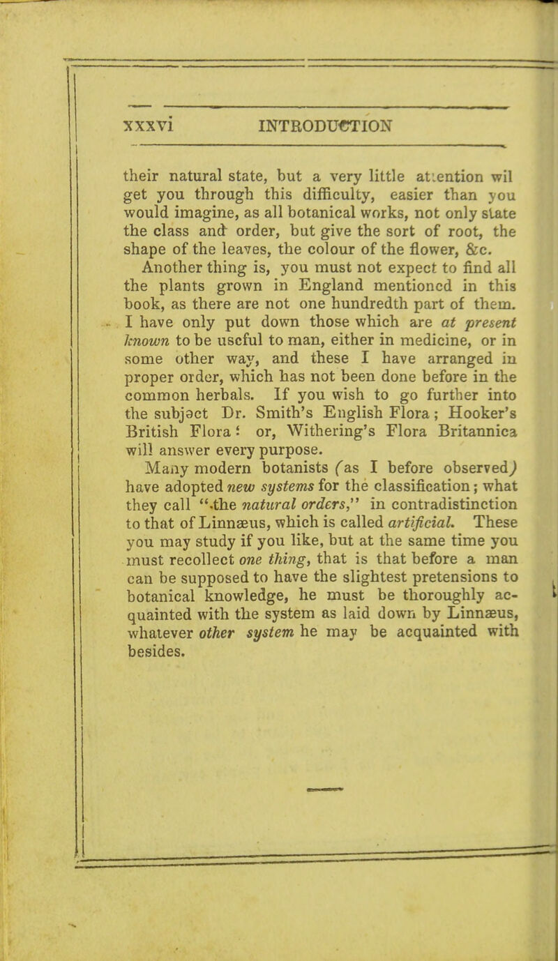 their natural state, but a very little atiention wil get you through this difficulty, easier than you would imagine, as all botanical works, not only slate the class and order, but give the sort of root, the shape of the leaves, the colour of the flower, &c. Another thing is, you must not expect to find all the plants grown in England mentioned in this book, as there are not one hundredth part of thein. I have only put down those which are at present known to be useful to man, either in medicine, or in some other way, and these I have arranged in proper order, which has not been done before in the common herbals. If you wish to go further into the subjoct Dr. Smith's English Flora; Hooker's British Flora or, Withering's Flora Britannica will answer every purpose. Many modern botanists (as I before observed^ have adopted new systems for the classification; what they call .the natural orders in contradistinction to that of Linnaeus, which is called artificial. These you may study if you like, but at the same time you must recollect owe thing, that is that before a man can be supposed to have the slightest pretensions to botanical knowledge, he must be thoroughly ac- quainted with the system as laid down by Linnaeus, whatever other system he may be acquainted with besides.