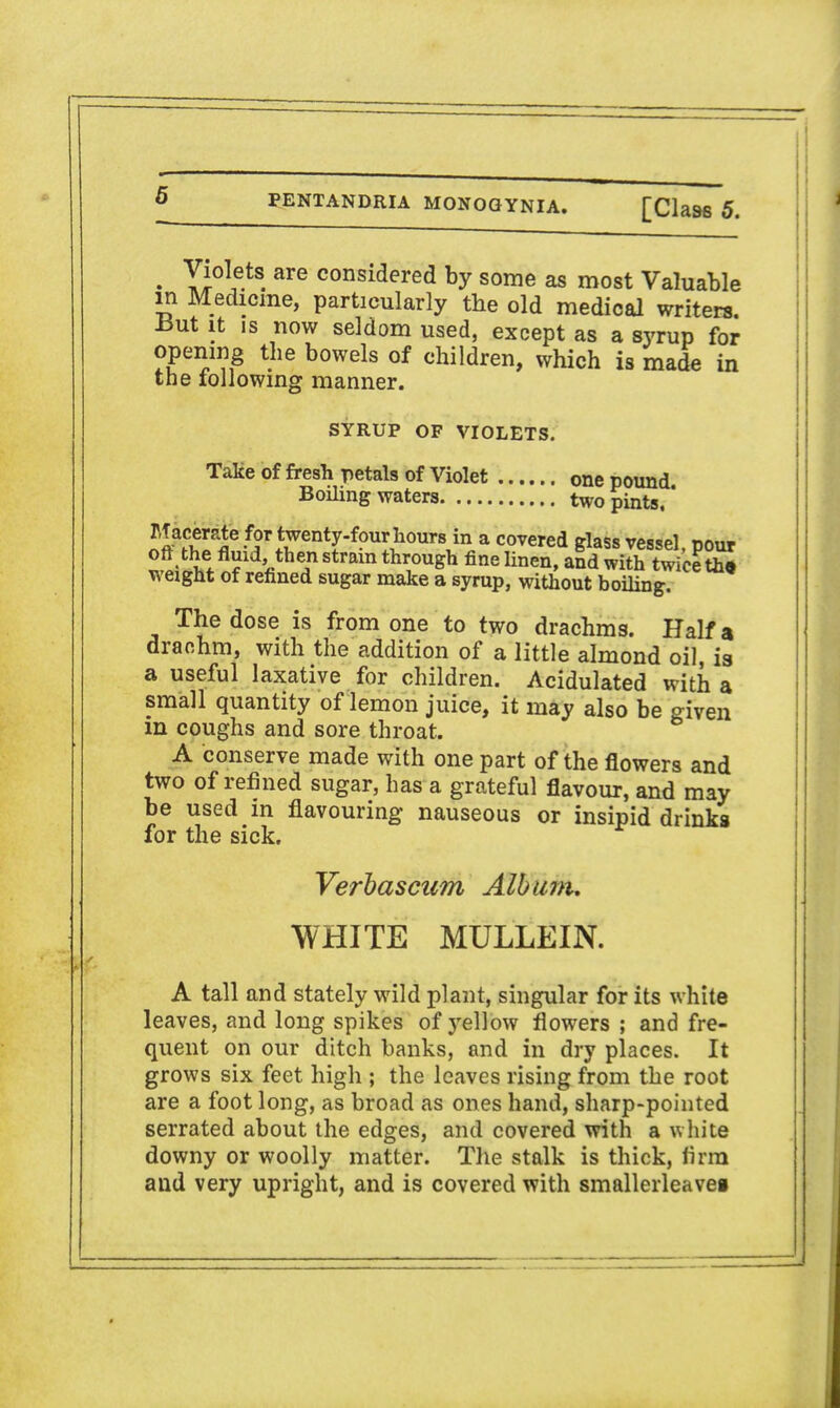 • YI°\e.tS. are considered by some as most Valuable in Medicine, particularly the old medical writers, -but it is now seldom used, except as a syrup for opening the bowels of children, which is made in the following manner. SYRUP OF VIOLETS. Take of fresh petals of Violet one pound Boiling waters two pints,' Macerate for twenty-four hours in a covered glass vessel, pour oft the fluid then strain through fine linen, and with twice th* weight of refined sugar make a syrup, without boiling. The dose is from one to two drachms. Half a drachm, with the addition of a little almond oil, is a useful laxative for children. Acidulated with a small quantity of lemon juice, it may also be given in coughs and sore throat. A conserve made with one part of the flowers and two of refined sugar, has a grateful flavour, and may be used in flavouring nauseous or insipid drinks for the sick. Verbascum Album. WHITE MULLEIN. A tall and stately wild plant, singular for its white leaves, and long spikes of jrellow flowers ; and fre- quent on our ditch banks, and in dry places. It grows six feet high ; the leaves rising from the root are a foot long, as broad as ones hand, sharp-pointed serrated about the edges, and covered with a white downy or woolly matter. The stalk is thick, firm and very upright, and is covered with smallerleavei