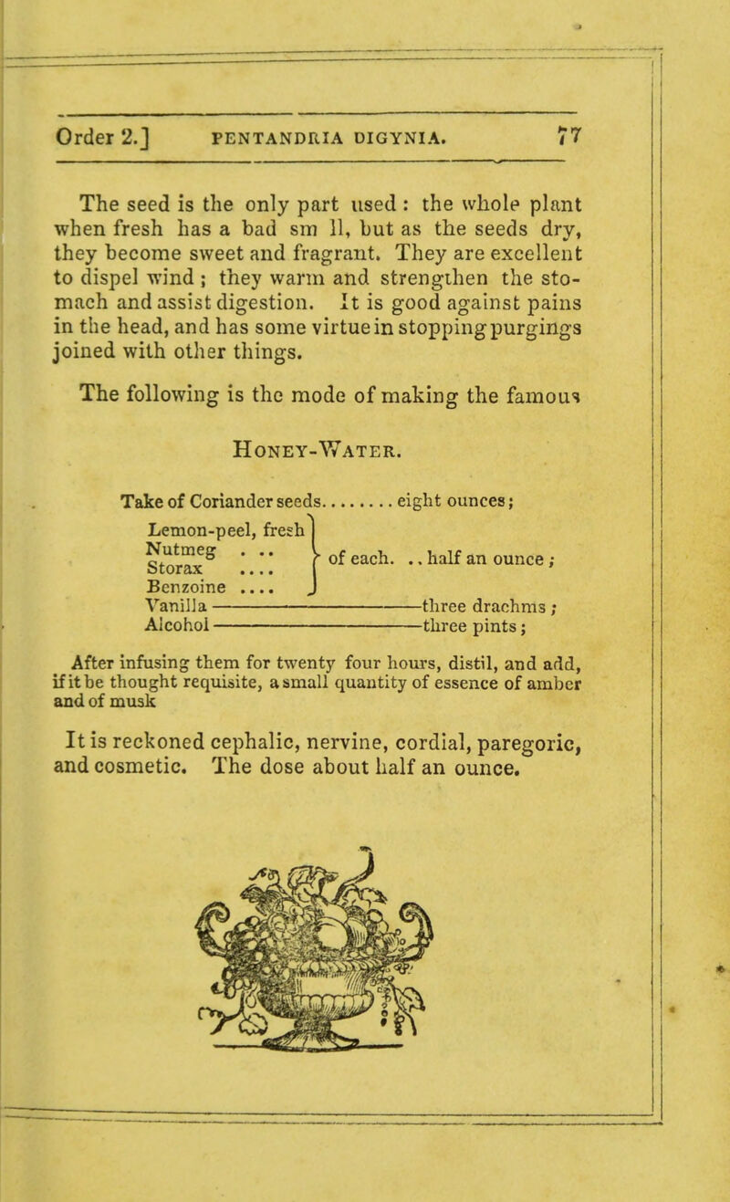The seed is the only part used : the whole plant when fresh has a bad sm 11, but as the seeds dry, they become sweet and fragrant. They are excellent to dispel wind ; they warm and strengthen the sto- mach and assist digestion. It is good against pains in the head, and has some virtue in stopping purgings joined with other things. The following is the mode of making the famous Honey-Water. Take of Coriander seeds eight ounces; Lemon-peel, fresh Nutmeg . .. Storax .... Benzoine .... Vanilla Alcohol * of each. ., half an ounce ; -three drachms ; -three pints; After infusing them for twenty four hours, distil, and add, if it be thought requisite, a small quantity of essence of amber and of musk It is reckoned cephalic, nervine, cordial, paregoric, and cosmetic. The dose about half an ounce.