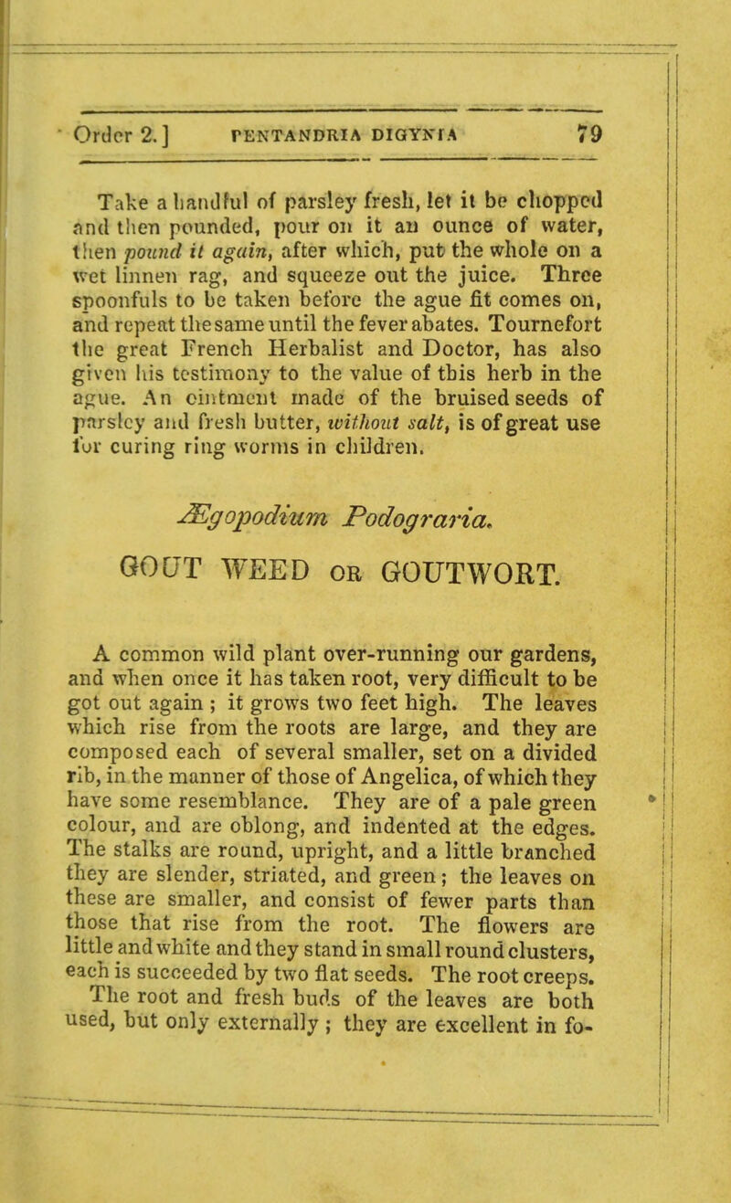 Take a handful of parsley fresh, let it be chopped and then pounded, pour on it an ounce of water, then pound it again, after which, put the whole on a wet linnet) rag, and squeeze out the juice. Three spoonfuls to be taken before the ague fit comes on, and repeat the same until the fever abates. Tournefort the great French Herbalist and Doctor, has also given his testimony to the value of this hero in the ague. An ointment made of the bruised seeds of parsley and fresh butter, without salt, is of great use tor curing ring worms in children. JEgopodiurn Podograria* GOCJT WEED or GOUT WORT. A common wild plant over-running our gardens, and when once it has taken root, very difficult to be got out again ; it grows two feet high. The leaves which rise from the roots are large, and they are composed each of several smaller, set on a divided rib, in the manner of those of Angelica, of which they have some resemblance. They are of a pale green colour, and are oblong, and indented at the edges. The stalks are round, upright, and a little branched they are slender, striated, and green; the leaves on these are smaller, and consist of fewer parts than those that rise from the root. The flowers are little and white and they stand in small round clusters, each is succeeded by two flat seeds. The root creeps. The root and fresh buds of the leaves are both used, but only externally ; they are excellent in fo-