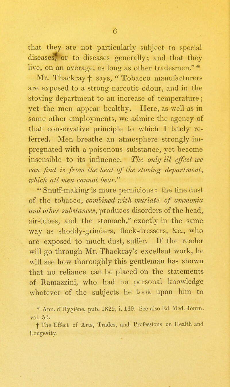 that they are not particularly subject to special diseases'^ or to diseases generally; and that they live, on an average, as long as other tradesmen. * Mr. Thackray f says,  Tobacco manufacturers are exposed to a strong narcotic odour, and in the stoving department to an increase of temperature; yet the men appear healthy. Here, as well as in some other employments, we admire the agency of that conservative principle to which I lately re- ferred. Men breathe an atmosphere strongly im- pregnated with a poisonous substance, yet become insensible to its influence. The only ill effect we can find is from the heat of the stoving department, which all men cannot bear  SnufF-making is more pernicious : the fine dust of the tobacco, combined with muriate of ammonia and other substances, produces disorders of the head, air-tubes, and the stomach, exactly in the same, way as shoddy-grinders, flock-dressers, &c., who are exposed to much dust, suffer. If the reader will go through Mr. Thackray's excellent work, he will see how thoroughly this gentleman has shown that no reliance can be placed on the statements of Ramazzini, who had no personal knowledge whatever of the subjects he took upon him to * Ann. d'Hygiene, pub. 1829, i. 169. See also Ed. Med. Journ. vol. 53. I The Effect of Arts, Trades, and Professions on Health and Longevity.