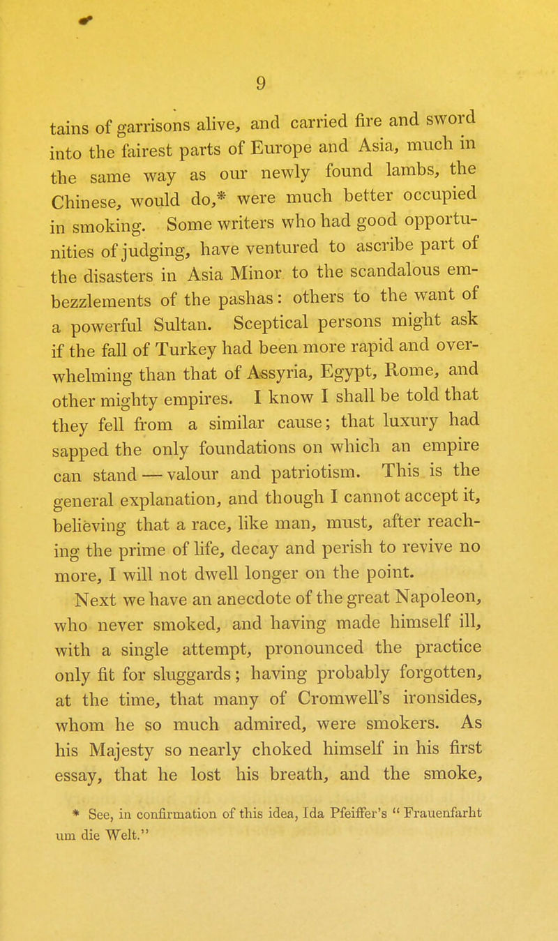 tains of garrisons alive, and carried fire and sword into the fairest parts of Europe and Asia, much in the same way as our newly found lambs, the Chinese, would do,* were much better occupied in smoking. Some writers who had good opportu- nities of judging, have ventured to ascribe part of the disasters in Asia Minor to the scandalous em- bezzlements of the pashas: others to the want of a powerful Sultan. Sceptical persons might ask if the fall of Turkey had been more rapid and over- whelming than that of Assyria, Egypt, Rome, and other mighty empires. I know I shall be told that they fell from a similar cause; that luxury had sapped the only foundations on which an empire can stand — valour and patriotism. This is the general explanation, and though I cannot accept it, believing that a race, like man, must, after reach- ing the prime of life, decay and perish to revive no more, I will not dwell longer on the point. Next we have an anecdote of the great Napoleon, who never smoked, and having made himself ill, with a single attempt, pronounced the practice only fit for sluggards; having probably forgotten, at the time, that many of Cromwell's ironsides, whom he so much admired, were smokers. As his Majesty so nearly choked himself in his first essay, that he lost his breath, and the smoke, * See, in confirmation of this idea, Ida PfeiflFer's  Frauenfarht iim die Welt.