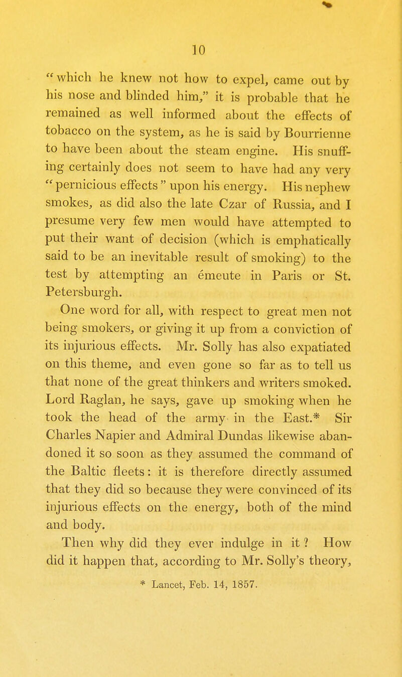  which he knew not how to expel, came out by his nose and bhnded him/' it is probable that he remained as well informed about the effects of tobacco on the system, as he is said by Bourrienne to have been about the steam engine. His snuff- ing certainly does not seem to have had any very  pernicious effects  upon his energy. His nephew smokes, as did also the late Czar of Russia, and I presume very few men would have attempted to put their want of decision (which is emphatically said to be an inevitable result of smoking) to the test by attempting an emeute in Paris or St. Petersburgh. One word for all, with respect to great men not being smokers, or giving it up from a conviction of its injurious effects. Mr. Solly has also expatiated on this theme, and even gone so far as to tell us that none of the great thinkers and writers smoked. Lord Raglan, he says, gave up smoking when he took the head of the army in the East.* Sir Charles Napier and Admiral Dundas likewise aban- doned it so soon as they assumed the command of the Baltic fleets: it is therefore directly assmned that they did so because they were convinced of its injurious effects on the energy, both of the mind and body. Then why did they ever indulge in it ? How did it happen that, according to Mr. Solly's theory, * Lancet, Feb. 14, 1857.