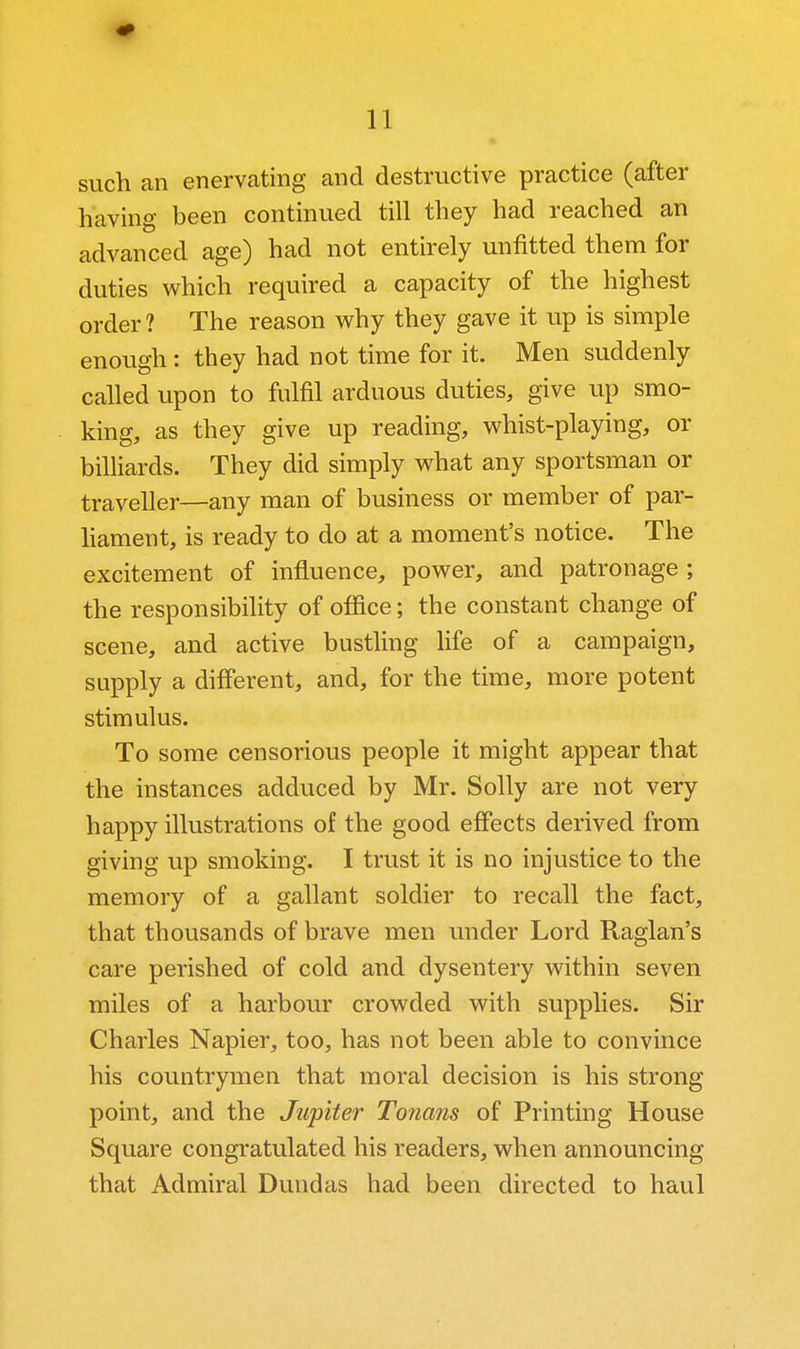 such an enervcating and destructive practice (after having been continued till they had reached an advanced age) had not entirely unfitted them for duties v^hich required a capacity of the highest order ? The reason v^hy they gave it up is simple enough : they had not time for it. Men suddenly called upon to fulfil arduous duties, give up smo- king, as they give up reading, whist-playing, or bilHards. They did simply what any sportsman or traveller—any man of business or member of par- hament, is ready to do at a moment's notice. The excitement of influence, power, and patronage ; the responsibility of ofiice; the constant change of scene, and active bustling life of a campaign, supply a different, and, for the time, more potent stimulus. To some censorious people it might appear that the instances adduced by Mr. Solly are not very happy illustrations of the good effects derived from giving up smoking. I trust it is no injustice to the memory of a gallant soldier to recall the fact, that thousands of brave men under Lord Raglan's care perished of cold and dysentery within seven miles of a harbour crowded with supplies. Sir Charles Napier, too, has not been able to convince his countrymen that moral decision is his strong point, and the Jupiter Tonans of Printing House Square congratulated his readers, when announcing that Admiral Dundas had been directed to haul