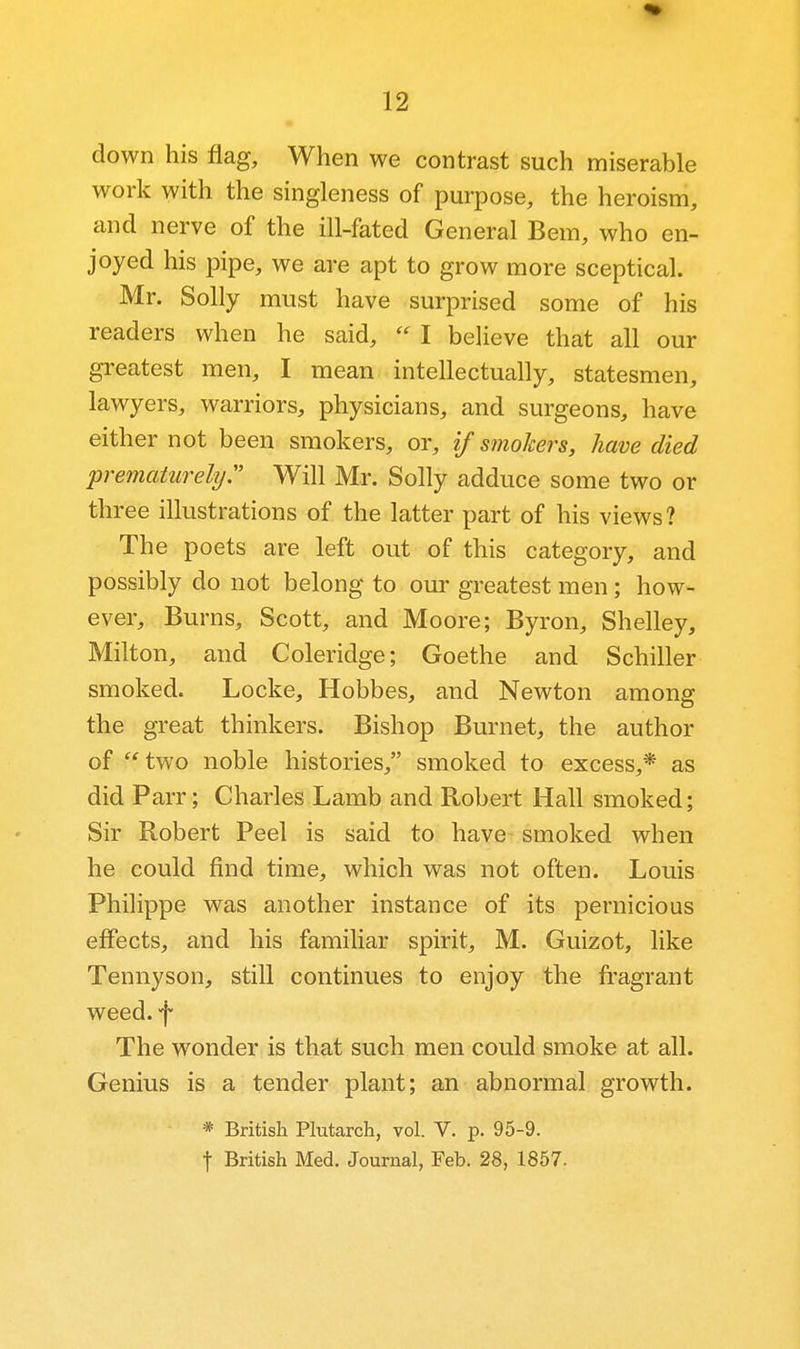 down his flag. When we contrast such miserable work with the singleness of purpose, the heroism, and nerve of the ill-fated General Bern, who en- joyed his pipe, we are apt to grow more sceptical. Mr. Solly must have surprised some of his readers when he said,  I believe that all our greatest men, I mean intellectually, statesmen, lawyers, warriors, physicians, and surgeons, have either not been smokers, or, if smokers, have died prematurely:' Will Mr. Solly adduce some two or three illustrations of the latter part of his views? The poets are left out of this category, and possibly do not belong to our greatest men; how- ever. Burns, Scott, and Moore; Byron, Shelley, Milton, and Coleridge; Goethe and Schiller smoked. Locke, Hobbes, and Newton among the great thinkers. Bishop Burnet, the author of ''two noble histories, smoked to excess,* as did Parr; Charles Lamb and Robert Hall smoked; Sir Robert Peel is said to have smoked when he could find time, which was not often. Louis Philippe was another instance of its pernicious effects, and his familiar spirit, M. Guizot, like Tennyson, still continues to enjoy the fragrant weed, f The wonder is that such men could smoke at all. Genius is a tender plant; an abnormal growth. * British Plutarch, vol. V. p. 95-9. t British Med. Journal, Feb. 28, 1857.