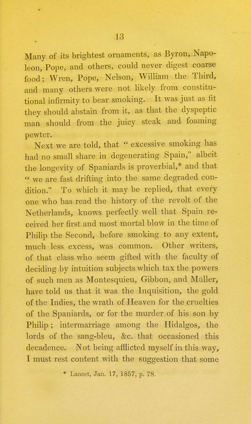 Many of its brightest ornaments, as Byron, Napo- leon, Pope, and others, could never digest coarse food; Wren, Pope, Nelson, William the Third, and many others were not Hkely from constitu- tional infirmity to bear smoking. It was just as fit they should abstain from it, as that the dyspeptic man should from the juicy steak and foaming pewter. Next we are told, that  excessive smoking has had no small share in degenerating Spain, albeit the longevity of Spaniards is proverbial,* and that  we are fast drifting into the same degraded con- dition. To which it may be replied, that every one who has read the history of the revolt of the Netherlands, knows perfectly well that Spain re- ceived her first and most mortal blow in the time of Phihp the Second, before smoking to any extent, much less excess, was common. Other writers, of that class who seem gifted with the faculty of deciding by intuition subjects which tax the powers of such men as Montesquieu, Gibbon, and Miiller, have told us that it was the Inquisition, the gold of the Indies, the wrath of Heaven for the cruelties of the Spaniards, or for the murder of his son by Philip; intermarriage among the Hidalgos, the lords of the sang-bleu, &c. that occasioned this decadence. Not being afflicted myself in this way, I must rest content with the suggestion that some * Lancet, Jan. 17, 1857, p. 78.