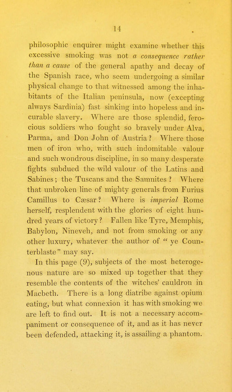 philosophic enquirer might examine whether this excessive smoking was not a consequence rather than a cause of the general apathy and decay of the Spanish race, who seem undergoing a similar physical change to that witnessed among the inha- bitants of the Italian peninsula, now (excepting always Sardinia) fast sinking into hopeless and in- curable slavery. Where are those splendid, fero- cious soldiers who fought so bravely under Alva, Parma, and Don John of Austria ? Where those men of iron who, with such indomitable valour and such wondrous discipline, in so many desperate fights subdued the wild valour of the Latins and Sabines; the Tuscans and the Samnites ? Where that unbroken line of mighty generals from Furius Camillus to Caesar? Where is imperial Rome herself, resplendent with the glories of eight hun- dred years of victory ? Fallen like Tyre, Memphis, Babylon, Nineveh, and not from smoking or any other luxury, whatever the author of  ye Coun- terblaste may say. In this page (9), subjects of the most heteroge- nous nature are so mixed up together that they resemble the contents of the witches' cauldron in Macbeth. There is a long diatribe against opium eating, but what connexion it has with smoking we are left to find out. It is not a necessary accom- paniment or consequence of it, and as it has never been defended, attacking it, is assailing a phantom.