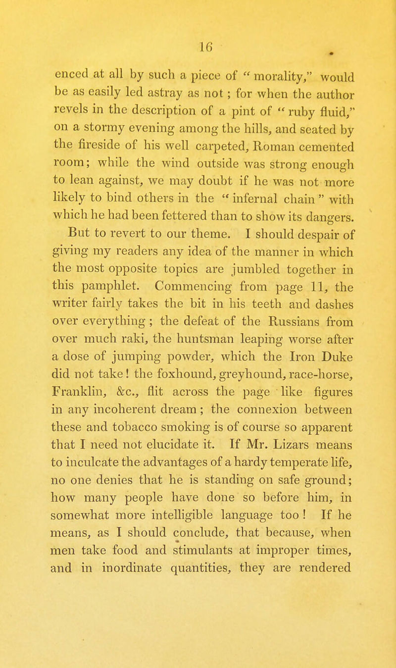 enced at all by such a piece of  morality/' would be as easily led astray as not ; for when the author revels in the description of a pint of  ruby fluid, on a stormy evening among the hills, and seated by the fireside of his well carpeted, Roman cemented room; while the wind outside was strong enough to lean against, we may doubt if he was not more likely to bind others in the '* infernal chain  with which he had been fettered than to show its dangers. But to revert to our theme. I should despair of giving my readers any idea of the manner in which the most opposite topics are jumbled together in this pamphlet. Commencing from page 11, the writer fairly takes the bit in his teeth and dashes over everything ; the defeat of the Russians from over much raki, the huntsman leaping worse after a dose of jumping powder, which the Iron Duke did not take! the foxhound, greyhound, race-horse. Franklin, &c., flit across the page like figures in any incoherent dream; the connexion between these and tobacco smoking is of course so apparent that I need not elucidate it. If Mr. Lizars means to inculcate the advantages of a hardy temperate life, no one denies that he is standing on safe ground; how many people have done so before him, in somewhat more intelligible language too ! If he means, as I should conclude, that because, when men take food and stimulants at improper times, and in inordinate quantities, they are rendered