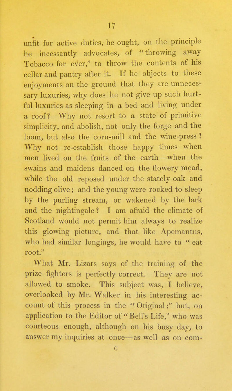 unfit for active duties, he ought, on the principle he incessantly advocates, of ''throwing away Tobacco for ever, to throw the contents of his cellar and pantry after it. If he objects to these enjoyments on the ground that they are unneces- sary luxuries, why does he not give up such hurt- ful luxuries as sleeping in a bed and living under a roof? Why not resort to a state of primitive simpHcity, and abohsh, not only the forge and the loom, but also the corn-mill and the wine-press ? Why not re-establish those happy times when men Hved on the fruits of the earth—when the swains and maidens danced on the flowery mead, while the old reposed under the stately oak and nodding olive ; and the young were rocked to sleep by the purling stream, or wakened by the lark and the nightingale ? I am afraid the climate of Scotland would not permit him always to realize this glowing picture, and that like Apemantus, who had similar longings, he would have to  eat root. What Mr. Lizars says of the training of the prize fighters is perfectly correct. They are not allowed to smoke. This subject was, I beheve, overlooked by Mr. Walker in his interesting ac- count of this process in the  Original; but, on application to the Editor of Bell's Life, who was courteous enough, although on his busy day, to answer my inquiries at once—as well as on com- c