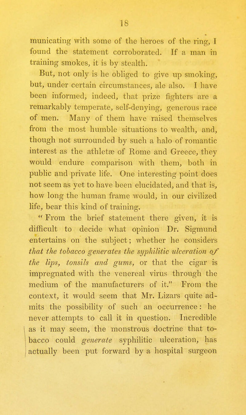 municating with some of the heroes of the ring, I found the statement corroborated. If a man in training smokes, it is by stealth. But, not only is he obliged to give up smoking, but, under certain circumstances, ale also. I have been informed, indeed, that prize fighters are a remarkably temperate, self-denying, generous race of men. Many of them have raised themselves from the most humble situations to w^ealth, and, though not surrounded by such a halo of romantic interest as the athletag of Rome and Greece, they would endure comparison with them, both in public and private life. One interesting point does not seem as yet to have been elucidated, and that is, how long the human frame would, in our civilized life, bear this kind of training.  From the brief statement there given, it is difficult to decide what opinion Dr. Sigmund entertains on the subject; whether he considers that the tobacco generates the syphilitic ulceration q/ the lips, tonsils and gums, or that the cigar is impregnated with the venereal virus through the medium of the manufacturers of it. From the context, it would seem that Mr. Lizars quite ad- mits the possibility of such an occurrence: he never attempts to call it in question. Incredible , as it may seem, the monstrous doctrine that to- bacco could generate syphilitic ulceration, has I actually been put forward by a hospital surgeon