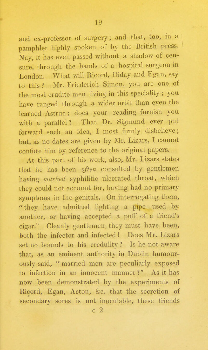 and ex-professor of surgery; and that, too, in a pamphlet highly spoken of by the British press. Nay, it has even passed without a shadow of cen- sure, through the hands of a hospital surgeon in London. What will Ricord, Diday and Egan, say to this ? Mr. Friederich Simon, you are one of the most erudite men living in this speciality; you have ranged through a wider orbit than even the learned Astruc ; does your reading furnish you with a parallel? That Dr. Sigmund ever put forward such an idea, I most firmly disbelieve; but, as no dates are given by Mr. Lizars, I cannot confute him by reference to the original papers. At this part of his work, also, Mr. Lizars states that he has been often consulted by gentlemen having marked syphihtic ulcerated throat, which they could not account for, having had no primary symptoms in the genitals. On interrogating them, they have admitted hghting a pipe used by another, or having accepted a puff of a friend's cigar. Cleanly gentlemen they must have been, both the infector and infected! Does Mr. Lizars set no bounds to his credulity ? Is he not aware that, as an eminent authority in Dublin humour- ously said,  married men are peculiarly exposed to infection in an innocent manner? As it has now been demonstrated by the experiments of Ricord, Egan, Acton, &c. that the secretion of secondary sores is not inoculable, these fi'iends c 2