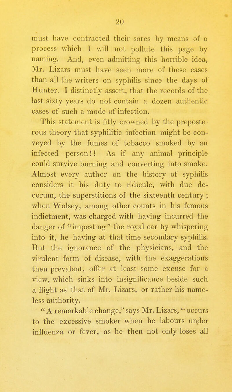 must have contracted their sores by means of a process which I will not pollute this page by naming. And, even admitting this horrible idea, Mr. Lizars must have seen more of these cases than all the writers on syphilis since the days of Hunter. I distinctly assert, that the records of the last sixty years do not contain a dozen authentic cases of such a mode of infection. This statement is fitly crowned by the preposte • rous theory that syphilitic infection might be con- veyed by the fumes of tobacco smoked by an infected person!! As if any animal principle could survive burning and converting into smoke. Almost every author on the history of syphilis considers it his duty to ridicule, with due de- corum, the superstitions of the sixteenth century; when Wolsey, among other counts in his famous indictment, was charged with having incurred the danger of  impesting  the royal ear by whispering into it, he having at that time secondary syphilis. But the ignorance of the physicians, and the virulent form of disease, with the exaggerations then prevalent, offer at least some excuse for a view, which sinks into insignificance beside such a flight as that of Mr. Lizars, or rather his name- less authority. A remarkable change, says Mr. Lizars, occurs to the excessive smoker when he labours un^ler influenza or fever, as he then not only loses all