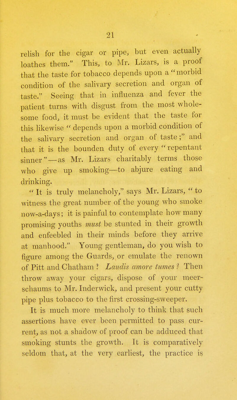 relish for the cigar or pipe, but even actually loathes them. This, to Mr. Lizars, is a proof that the taste for tobacco depends upon a morbid condition of the sahvary secretion and organ of taste. Seeing that in influenza and fever the patient turns with disgust from the most whole- some food, it must be evident that the taste for this likewise depends upon a morbid condition of the salivary secretion and organ of taste; and that it is the bounden duty of every repentant sinner — as Mr. Lizars charitably terms those who give up smoking—to abjure eating and drinking.  It is truly melancholy, says Mr. Lizars,  to witness the great number of the young who smoke now-a-days; it is painful to contemplate how many promising youths must be stunted in their growth and enfeebled in their minds before they arrive at manhood. Young gentleman, do you wish to figure among the Guards, or emulate the renown of Pitt and Chatham ? Laudis amore tumes ? Then throw away your cigars, dispose of your meer- schaums to Mr. Inderwick, and present your cutty pipe plus tobacco to the first crossing-sweeper. It is much more melancholy to think that such assertions have ever been permitted to pass cur- rent, as not a shadow of proof can be adduced that smoking stunts the growth. It is comparatively seldom that, at the very earliest, the practice is