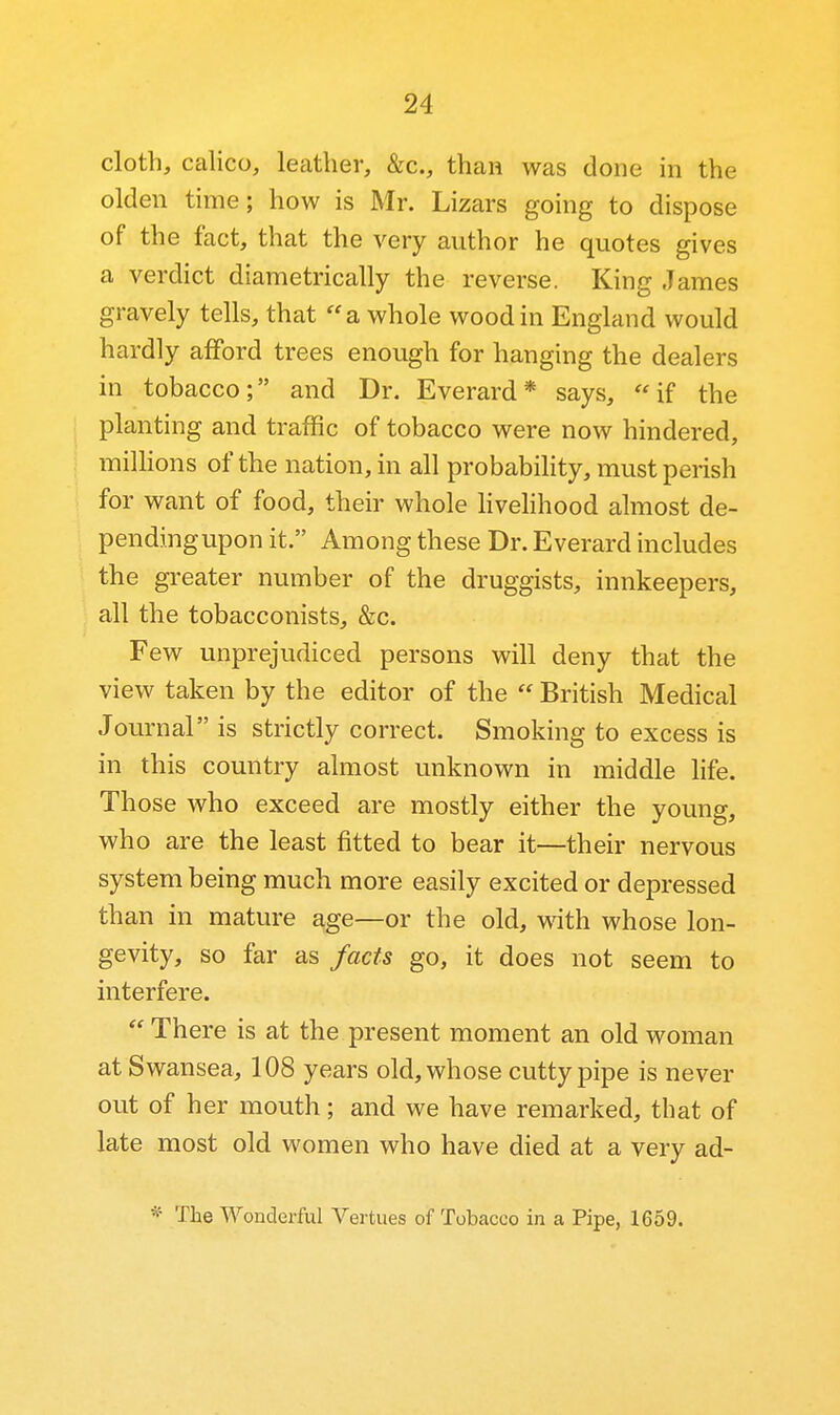 cloth, calico, leather, &c., than was done in the olden time; how is Mr. Lizars going to dispose of the fact, that the very author he quotes gives a verdict diametrically the reverse. King James gravely tells, that a whole wood in England would hardly afford trees enough for hanging the dealers in tobacco; and Dr. Everard* says, if the planting and traffic of tobacco were now hindered, milHons of the nation, in all probability, must perish for want of food, their whole HveHhood almost de- pendingupon it. Among these Dr. Everard includes the greater number of the druggists, innkeepers, all the tobacconists, &c. Few unprejudiced persons will deny that the view taken by the editor of the  British Medical Journal is strictly correct. Smoking to excess is in this country almost unknown in middle life. Those who exceed are mostly either the young, who are the least fitted to bear it—their nervous system being much more easily excited or depressed than in mature age—or the old, with whose lon- gevity, so far as facts go, it does not seem to interfere.  There is at the present moment an old woman at Swansea, 108 years old, whose cutty pipe is never out of her mouth; and we have remarked, that of late most old women who have died at a very ad- ^- The Wonderful Vertues of Tobacco in a Pipe, 1659.