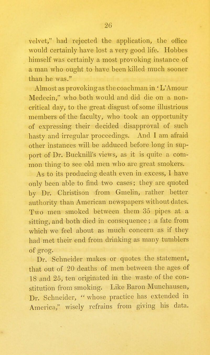 velvet, had rejected the application, the office would certainly have lost a very good life. Hobbes himself was certainly a most provoking instance of a man who ought to have been killed much sooner than he was. Almost as provoking as the coachman in' L'Amour Medecin, who both would and did die on a non- critical day, to the great disgust of some illustrious members of the faculty, who took an opportunity of expressing their decided disapproval of such hasty and irregular proceedings. And I am afraid other instances will be adduced before long in sup- port of Dr. Bucknill's views, as it is quite a com- mon thing to see old men who are great smokers. As to its producing death even in excess, I have only been able to find two cases; they are quoted by Dr. Christison from GmeHn, rather better authority than American newspapers without dates. Two men smoked between them 35 pipes at a sitting, and both died in consequence ; a fate from which we feel about as much concern as if they had met their end from drinking as many tumblers of grog. Dr. Schneider makes or quotes the statement, that out of 20 deaths of men between the ages of 18 and 25, ten originated in the waste of the con- stitution from smoking. Like Baron Munchausen, Dr. Schneider,  whose practice has extended in America, wisely refrains from giving his data.