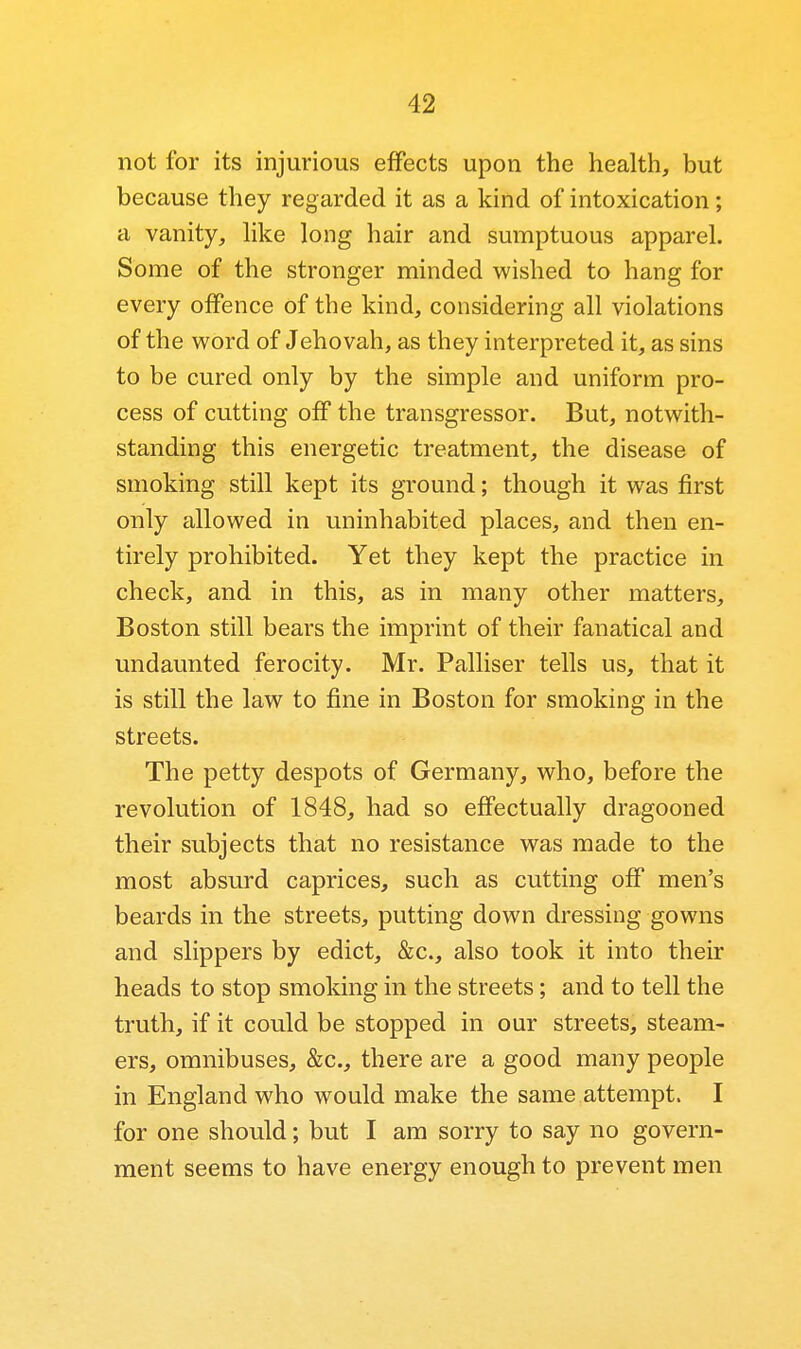 not for its injurious effects upon the health, but because they regarded it as a kind of intoxication; a vanity, hke long hair and sumptuous apparel. Some of the stronger minded wished to hang for every offence of the kind, considering all violations of the word of Jehovah, as they interpreted it, as sins to be cured only by the simple and uniform pro- cess of cutting off the transgressor. But, notwith- standing this energetic treatment, the disease of smoking still kept its ground; though it was first only allowed in uninhabited places, and then en- tirely prohibited. Yet they kept the practice in check, and in this, as in many other matters, Boston still bears the imprint of their fanatical and undaunted ferocity. Mr. Palliser tells us, that it is still the law to fine in Boston for smoking in the streets. The petty despots of Germany, who, before the revolution of 1848, had so effectually dragooned their subjects that no resistance was made to the most absurd caprices, such as cutting oflF men's beards in the streets, putting down dressing gowns and slippers by edict, &c., also took it into their heads to stop smoking in the streets; and to tell the truth, if it could be stopped in our streets, steam- ers, omnibuses, &c., there are a good many people in England who would make the same attempt. I for one should; but I am sorry to say no govern- ment seems to have energy enough to prevent men