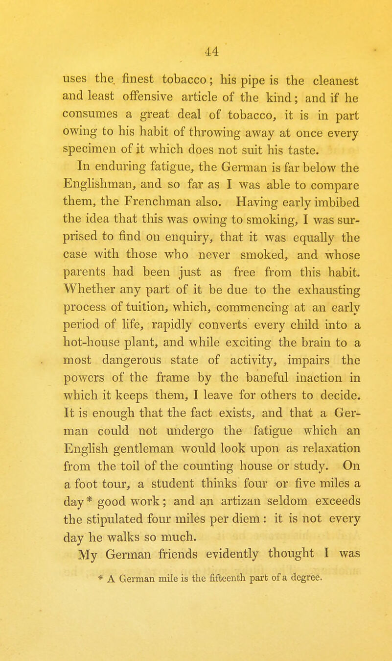 uses the. finest tobacco; his pipe is the cleanest and least offensive article of the kind; and if he consumes a great deal of tobacco, it is in part owing to his habit of throwing away at once every specimen of it which does not suit his taste. In enduring fatigue, the German is far below the Englishman, and so far as I was able to compare them, the Frenchman also. Having early imbibed the idea that this was owing to smoking, I was sur- prised to find on enquiry, that it was equally the case with those who never smoked, and whose parents had been just as free from this habit. Whether any part of it be due to the exhausting process of tuition, which, commencing at an early period of life, rapidly converts every child into a hot-house plant, and while exciting the brain to a most dangerous state of activity, impairs the powers of the frame by the baneful inaction in which it keeps them, I leave for others to decide. It is enough that the fact exists, and that a Ger- man could not undergo the fatigue which an English gentleman would look upon as relaxation from the toil of the counting house or study. On a foot tour, a student thinks four or five miles a day * good work; and an artizan seldom exceeds the stipulated four miles per diem: it is not every day he walks so much. My German friends evidently thought I was * A German mile is the fifteenth part of a degree.