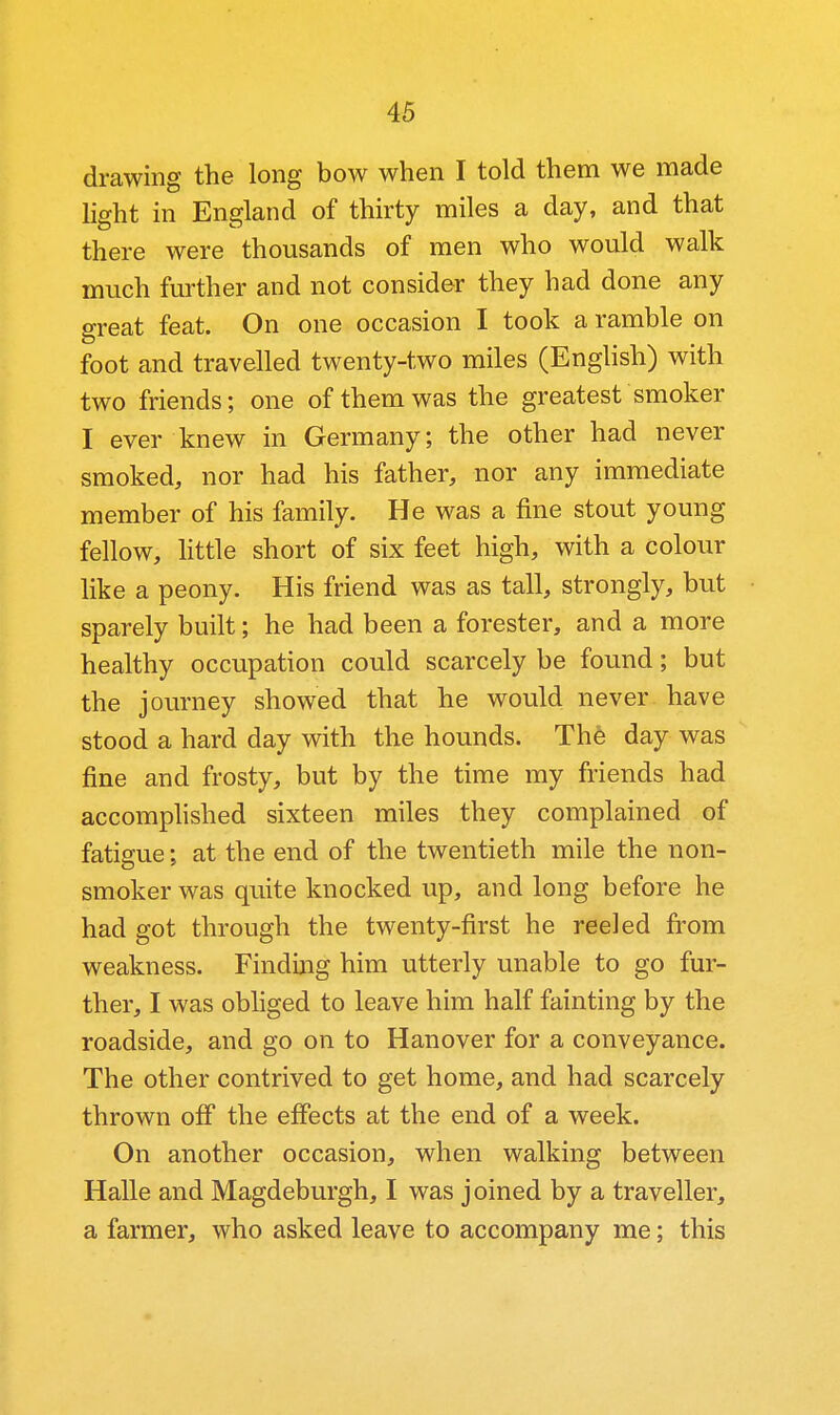 drawing the long bow when I told them we made light in England of thirty miles a day, and that there were thousands of men who would walk much further and not consider they had done any great feat. On one occasion I took a ramble on foot and travelled twenty-two miles (English) with two friends; one of them was the greatest smoker I ever knew in Germany; the other had never smoked, nor had his father, nor any immediate member of his family. He was a fine stout young fellow, Httle short of six feet high, with a colour like a peony. His friend was as tall, strongly, but sparely built; he had been a forester, and a more healthy occupation could scarcely be found; but the journey showed that he would never have stood a hard day with the hounds. Th6 day was fine and frosty, but by the time my friends had accomphshed sixteen miles they complained of fatigue; at the end of the twentieth mile the non- smoker was quite knocked up, and long before he had got through the twenty-first he reeled from weakness. Finding him utterly unable to go fur- ther, I was obhged to leave him half fainting by the roadside, and go on to Hanover for a conveyance. The other contrived to get home, and had scarcely thrown off the effects at the end of a week. On another occasion, when walking between Halle and Magdeburgh, I was joined by a traveller, a farmer, who asked leave to accompany me; this