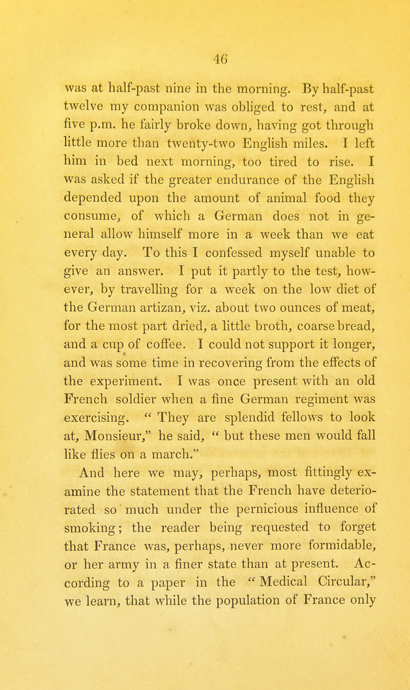 was at half-past nine in the morning. By half-past twelve my companion was obliged to rest, and at five p.m. he fairly broke down, having got through little more than twenty-two English miles. I left him in bed next morning, too tired to rise. I was asked if the greater endurance of the English depended upon the amount of animal food they consume, of which a German does not in ge- neral allow himself more in a week than we eat every day. To this I confessed myself unable to give an answer. I put it partly to the test, how- ever, by travelling for a week on the low diet of the German artizan, viz. about two ounces of meat, for the most part dried, a little broth, coarse bread, and a cup of coffee. I could not support it longer, a and was some time in recovering from the effects of the experiment. I was once present with an old French soldier when a fine German regiment was exercising.  They are splendid fellows to look at. Monsieur, he said,  but these men would fall like flies on a march. And here we may, perhaps, most fittingly ex- amine the statement that the French have deterio- rated so much under the pernicious influence of smoking; the reader being requested to forget that France was, perhaps, never more formidable, or her army in a finer state than at present. Ac- cording to a paper in the  Medical Circular, we learn, that while the population of France only