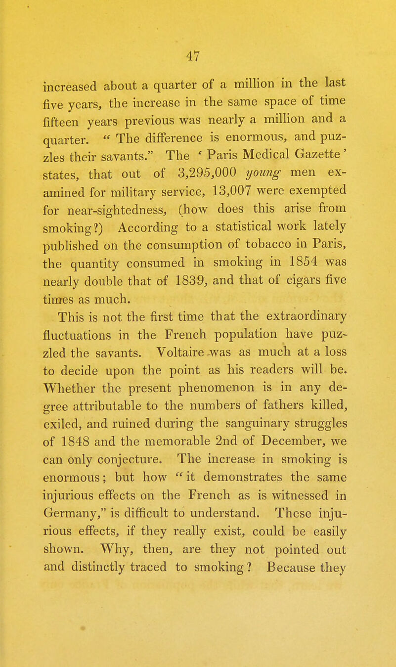 increased about a quarter of a million in the last five years, the increase in the same space of time fifteen years previous was nearly a million and a quarter.  The difference is enormous, and puz- zles their savants. The ' Paris Medical Gazette ' states, that out of 3,295,000 young men ex- amined for mihtary service, 13,007 were exempted for near-sightedness, (how does this arise from smoking?) According to a statistical work lately pubhshed on the consumption of tobacco in Paris, the quantity consumed in smoking in 1854 was nearly double that of 1839, and that of cigars five times as much. This is not the first time that the extraordinary fluctuations in the French population have puz- zled the savants. Voltaire -was as much at a loss to decide upon the point as his readers will be. Whether the present phenomenon is in any de- gree attributable to the numbers of fathers killed, exiled, and ruined during the sanguinary struggles of 1848 and the memorable 2nd of December, we can only conjecture. The increase in smoking is enormous; but how  it demonstrates the same injurious effects on the French as is witnessed in Germany, is difficult to understand. These inju- rious effects, if they really exist, could be easily shown. Why, then, are they not pointed out and distinctly traced to smoking ? Because they