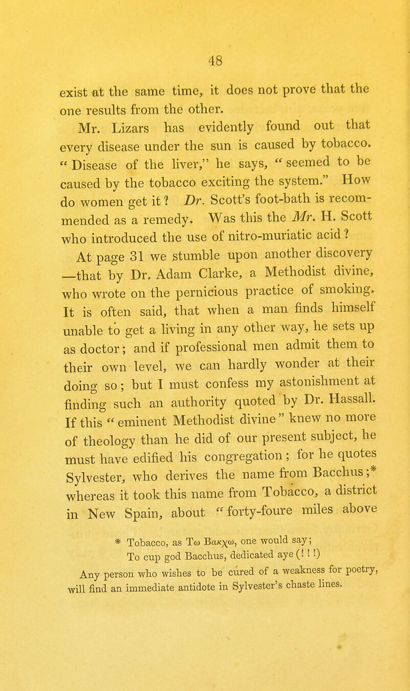 exist at the same time, it does not prove that the one results from the other. Mr. Lizars has evidently found out that every disease under the sun is caused by tobacco.  Disease of the liver, he says,  seemed to be caused by the tobacco exciting the system. How do women get it ? Dr. Scott's foot-bath is recom- mended as a remedy. Was this the Mr. H. Scott who introduced the use of nitro-muriatic acid ? At page 31 we stumble upon another discovery —that by Dr. Adam Clarke, a Methodist divine, who wrote on the pernicious practice of smoking. It is often said, that when a man finds himself unable to get a living in any other way, he sets up as doctor; and if professional men admit them to their own level, we can hardly wonder at their doing so; but I must confess my astonishment at finding such an authority quoted by Dr. Hassall. If this  eminent Methodist divine  knew no more of theology than he did of our present subject, he must have edified his congregation ; for he quotes Sylvester, who derives the name fi'om Bacchus ;* whereas it took this name from Tobacco, a district in New Spain, about forty-foure miles above * Tobacco, as Tw BaKxw, one would say; To cup god Bacchus, dedicated aye (! ! !) Any person who wishes to be cilred of a weakness for poetry, will find an immediate antidote in Sylvester's chaste lines.