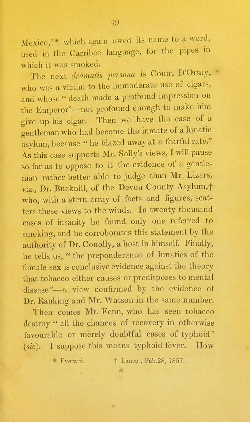 Mexico,* whicli again owed its name to a word, used in the Carribee language, for the pipes in which it was smoked. The next dramatis persona is Count D'Orsay, who was a victim to the immoderate use of cigars, and whose  death made a profound impression on the Emperor—not profound enough to make him give up his cigar. Then we have the case of a gentleman who had become the inmate of a lunatic asylum, because  he blazed away at a fearful rate. As this case supports Mr. Solly's views, I will pause so far as to oppose to it the evidence of a gentle- man rather better able to judge than Mr. Lizars, viz.. Dr. Bucknill, of the Devon County Asylum,t who, with a stern array of facts and figures, scat- ters these views to the winds. In twenty thousand cases of insanity he found only one referred to smoking, and he corroborates this statement by the authority of Dr. Conolly, a host in himself. Finally, he tells us,  the preponderance of lunatics of the female sex is conclusive evidence against the theory that tobacco either causes or predisposes to mental disease—a view confirmed by the evidence of Dr. Ranking and Mr. Watson in the same number. Then comes Mr. Fenn, who has seen tobacco destroy  all the chances of recovery in otherwise favourable or merely doubtful cases of typhoid i^sic). I suppose this means typhoid fever. How * Everard. t Lancet, Feb.28, 1857. E