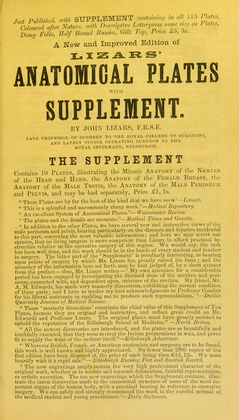 Just Published, ivith SUPPLEMENT contoi«.«y m all 1.1.3 Plat^, LlmLl afLr Nature, with Descriptive Letterpress ,™ sr.e as Plates, Demy Folio, Half Bound Russia, Qdt Pop, Price to, os. A New and Improved Edition of X r^^- ^9 ANATOffllGAL PLATES WITH SUFFLEMENT. BY JOHN LIZARS, F.R.S.E. LATE PROFESSOR OF SURGERY TO THE ROYAL COLLEGE OF SURGEONS, AND LATELY SENIOR OPERATING SURGEON TO THE ROYAL INFIRMARY, EDINBURGH. THE SUPPLEMENT Contains 10 Platks, illustrating the Minute Anatomy of the Nerves of the Head and Hand, the Anatomy of the Female Breast, the Anatomy of the Male Testis, the Anatomy of the Male Perineum and Pelvis, and may be had separately. Price £1, Is.  These Plates are by far the best of the kind that we have seen.—Lancet.  Tliis is a splendid and uncommonly cheap -work.—Medical Repository.  An excellent System of Anatomical Plates.— Westminster Review.  The plates and the details are accurate.—lierficai Times and Gazette.  In addition to the other Plates, we have several new and instructive views of tlio male perineum and pelvis, bearing particularly on the diseases and injuries incidental to this part, conveying the most valuable information; and here we may assert our opinion, that no living surgeon is more competent than Lizars to aftord practical in- struction relative to the operative surgery of this region Wo would say, the task has been well done, and the work should be in the hands of every student and teacher in surgery. The latter part of tlie ' Supplement' is peculiarly interesting, as bearing upon points of surgery by which Mr. Lizars has greatly raised his fame; and the accuracy of the information here set forth may bo best judged of, by a short extract from the preface — thus, Mr. Lizars writes — ' My own attention for a, considerable period has been engaged in investigating the diseased state of the urethra and peri- neum, connected with, and dependent upon, stricture of the urethra. My friend, Mr. A. M. Edwards, has made very masterly dissections, exhibiting the normal condition of these parts; and I have to tender my best acknowledgments to Professor Goodsir for his liberal assistance in enabling me to produce such representations.' —Dublin Quarterly Journal of Medical Science.  These ' masterly dissections' constitute the chief value of this Supplement of Ten Plates, because they are original and instructive, and reflect great credit on Mr. Edwards and Professor Lizars. The original plates must have greatly assisted to uphold the reputation of the Edinburgh School of Medicine. — iVor</t Briton.  All the newest discoveries are introduced, and the plates are so beautifully and truthfully executed, that they seem to rival the Italian preparations in wax, and prove fit to supply the want of the cadaver itselL—Edinburgh Advertiser.  Wherever British, French, or American anatomists and surgeons are to be found, this work is well known and highly appreciated. No fewer than 2S00 copies of the first edition have been disposed of, the price of each being then £12, 12s. We most heartily wish it a rapid sale. — Edinburgh Evening Post and Scottish Record.  The new engi-avings amply sustain the very high professional character of the original work, whether as to minute and accurate delineation, faithful representation, or artistic execution. The ten new engravings which the Supplement contains, illus- trate the latest discoveries made in the anatomical structure of some of the most im- portant organs of the human body, with a practical bearing in reference to operative surgery. We can safely and strongly recommend the work to the careful pei'usal of the medical student and young practitioner.—Z>aj7i/ Scotsman.